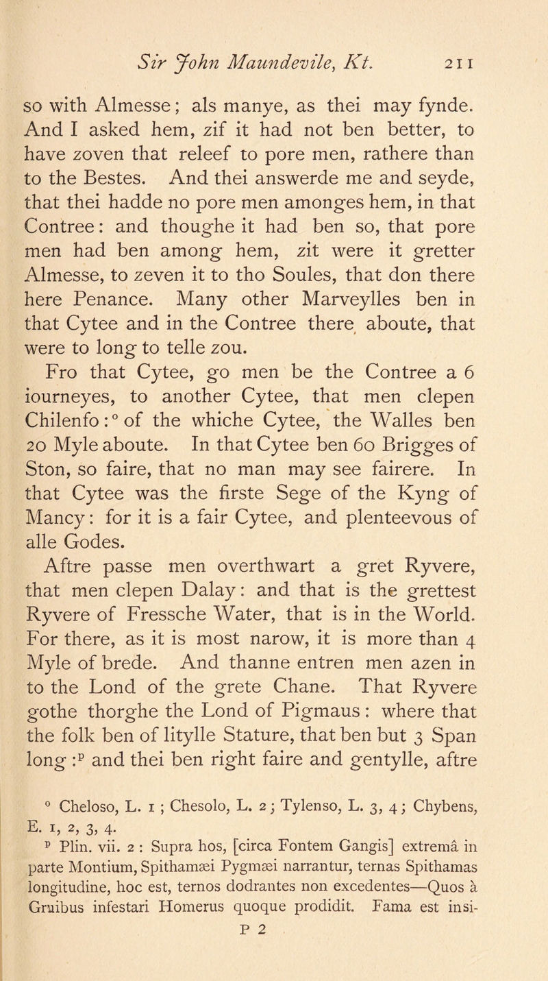 so with Almesse; als manye, as thei may fynde. And I asked hem, zif it had not ben better, to have zoven that releef to pore men, rathere than to the Bestes. And thei answerde me and seyde, that thei hadde no pore men amonges hem, in that Contree: and thoughe it had ben so, that pore men had ben among hem, zit were it gretter Almesse, to zeven it to tho Soules, that don there here Penance. Many other Marveylles ben in that Cytee and in the Contree there aboute, that were to long to telle zou. Fro that Cytee, go men be the Contree a 6 iourneyes, to another Cytee, that men clepen Chilenfo: ° of the whiche Cytee, the Walles ben 20 Myle aboute. In that Cytee ben 60 Brigges of Ston, so faire, that no man may see fairere. In that Cytee was the firste Sege of the Kyng of Mancy: for it is a fair Cytee, and plenteevous of alle Codes. Aftre passe men overthwart a gret Ryvere, that men clepen Dalay: and that is the grettest Ryvere of Fressche Water, that is in the World. For there, as it is most narow, it is more than 4 Myle of brede. And thanne entren men azen in to the Lond of the grete Chane. That Ryvere gothe thorghe the Lond of Pigmaus : where that the folk ben of litylle Stature, that ben but 3 Span long F and thei ben right faire and gentylle, aftre ° Cheloso, L. I ; Chesolo, L. 2; Tylenso, L. 3, 4; Chybens, E. I, 2, 3, 4. ^ Plin. vii. 2 : Supra hos, [circa Fontem Gangis] extrema in parte Montium, Spithamsei Pygmsei narrantur, ternas Spithamas longitudine, hoc est, ternos dodrantes non excedentes—Quos a Gruibus infestari Homerus quoque prodidit. Fama est insi- P 2