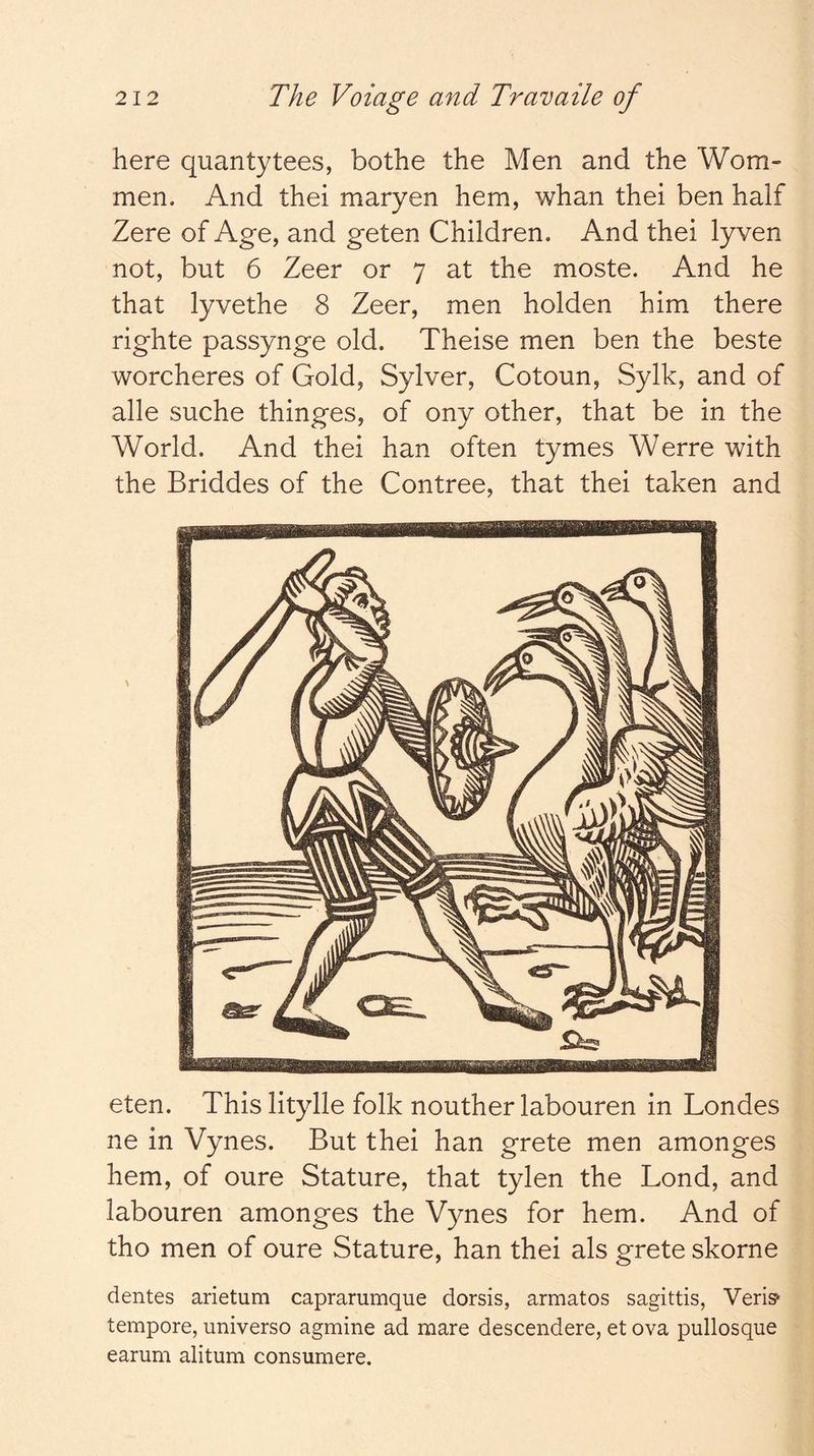 here quantytees, bothe the Men and the Worn- men. And thei maryen hem, whan thei ben half Zere of Age, and geten Children. And thei lyven not, but 6 Zeer or 7 at the moste. And he that lyvethe 8 Zeer, men holden him there righte passynge old. Theise men ben the beste worcheres of Gold, Sylver, Cotoun, Sylk, and of alle suche thinges, of ony other, that be in the World. And thei han often tymes Werre with the Briddes of the Contree, that thei taken and eten. This litylle folk nouther labouren in Londes ne in Vynes. But thei han grete men amonges hem, of oure Stature, that tylen the Lond, and labouren amonges the Vynes for hem. And of tho men of oure Stature, han thei als grete skorne dentes arietum caprarumque dorsis, armatos sagittis, Veris^ tempore, universo agmine ad mare descendere, et ova pullosque earum alitum consumere.