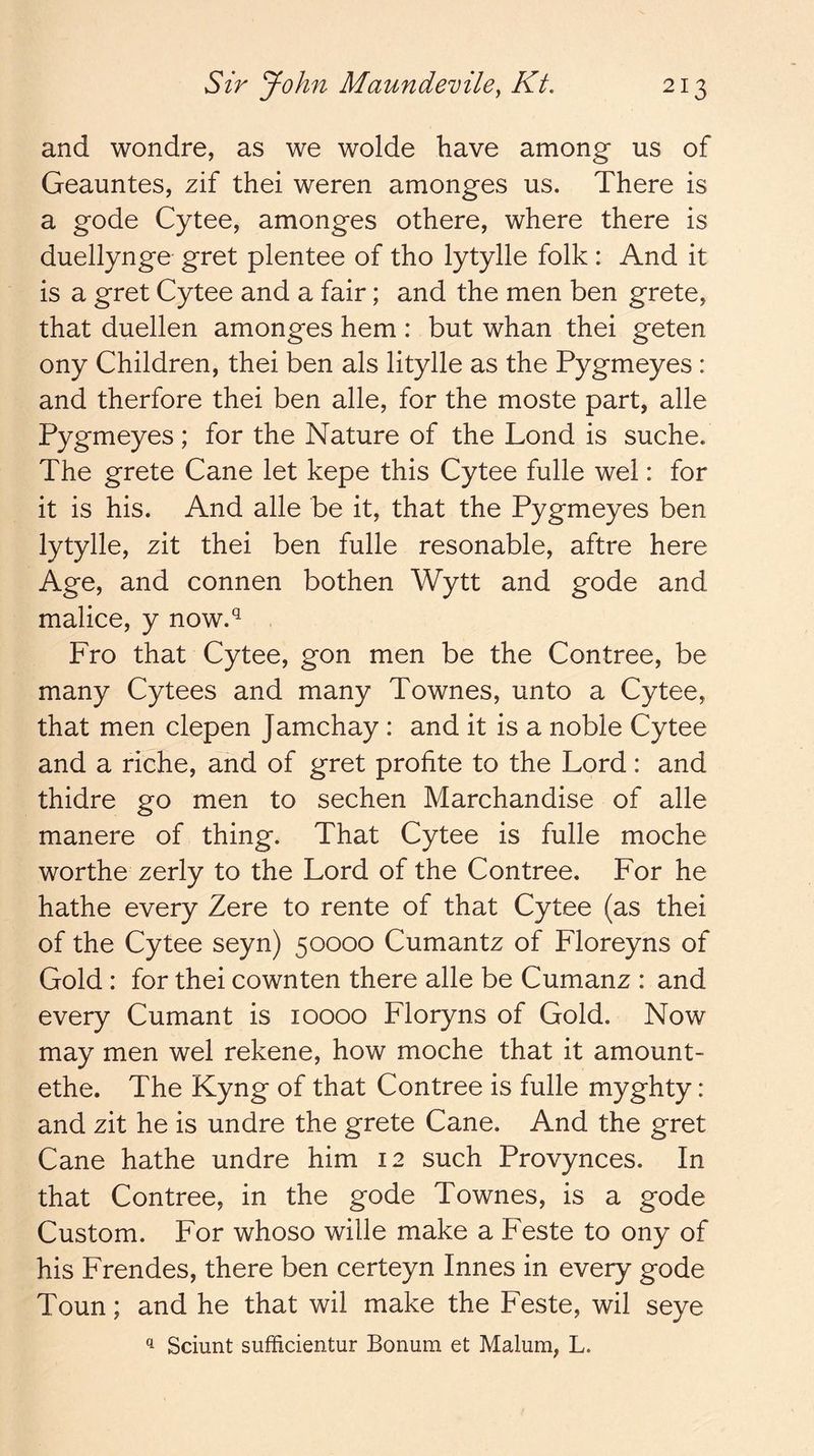 and wondre, as we wolde have among us of Geauntes, zif thei weren amonges us. There is a gode Cytee, amonges othere, where there is duellynge gret plentee of tho lytylle folk : And it is a gret Cytee and a fair; and the men ben grete, that duellen amonges hem : but whan thei geten ony Children, thei ben als litylle as the Pygmeyes : and therfore thei ben alle, for the moste part, alle Pygmeyes; for the Nature of the Lond is suche. The grete Cane let kepe this Cytee fulle wel: for it is his. And alle be it, that the Pygmeyes ben lytylle, zit thei ben fulle resonable, aftre here Age, and connen bothen Wytt and gode and malice, y now.^^ Fro that Cytee, gon men be the Contree, be many Cytees and many Townes, unto a Cytee, that men clepen Jamchay : and it is a noble Cytee and a riche, and of gret profite to the Lord: and thidre go men to sechen Marchandise of alle manere of thing. That Cytee is fulle moche worthe zerly to the Lord of the Contree. For he hathe every Zere to rente of that Cytee (as thei of the Cytee seyn) 50000 Cumantz of Floreyns of Gold : for thei cownten there alle be Cumanz : and every Cumant is 10000 Floryns of Gold. Now may men wel rekene, how moche that it amount- ethe. The Kyng of that Contree is fulle myghty: and zit he is undre the grete Cane. And the gret Cane hathe undre him 12 such Provynces. In that Contree, in the gode Townes, is a gode Custom. For whoso wille make a Feste to ony of his Frendes, there ben certeyn Innes in every gode Toun; and he that wil make the Feste, wil seye ^ Sciunt sufficientur Bonum et Malum, L.