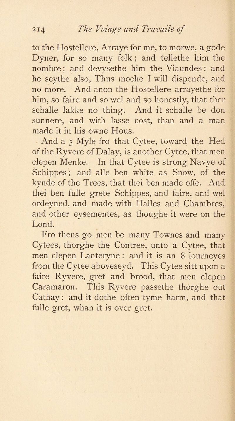 to the Hostellere, Arraye for me, to morwe, a gode Dyner, for so many folk; and tellethe him the nombre; and devysethe him the Viaundes: and he seythe also, Thus moche I will dispende, and no more. And anon the Hostellere arrayethe for him, so faire and so wel and so honestly, that ther schalle lakke no thing. And it schalle be don sunnere, and with lasse cost, than and a man made it in his owne Hous. And a 5 Myle fro that Cytee, toward the Hed of the Ryvere of Dalay, is another Cytee, that men clepen Menke. In that Cytee is strong Navye of Schippes; and alle ben white as Snow, of the kynde of the Trees, that thei ben made offe. And thei ben fulle grete Schippes, and faire, and wel ordeyned, and made with Halles and Chambres, and other eysementes, as thoughe it were on the Lond. Fro thens go men be many Townes and many Cytees, thorghe the Contree, unto a Cytee, that men clepen Lanteryne : and it is an 8 iourneyes from the Cytee aboveseyd. This Cytee sitt upon a faire Ryvere, gret and brood, that men clepen Caramaron. This Ryvere passethe thorghe out Cathay: and it dothe often tyme harm, and that fulle gret, whan it is over gret.