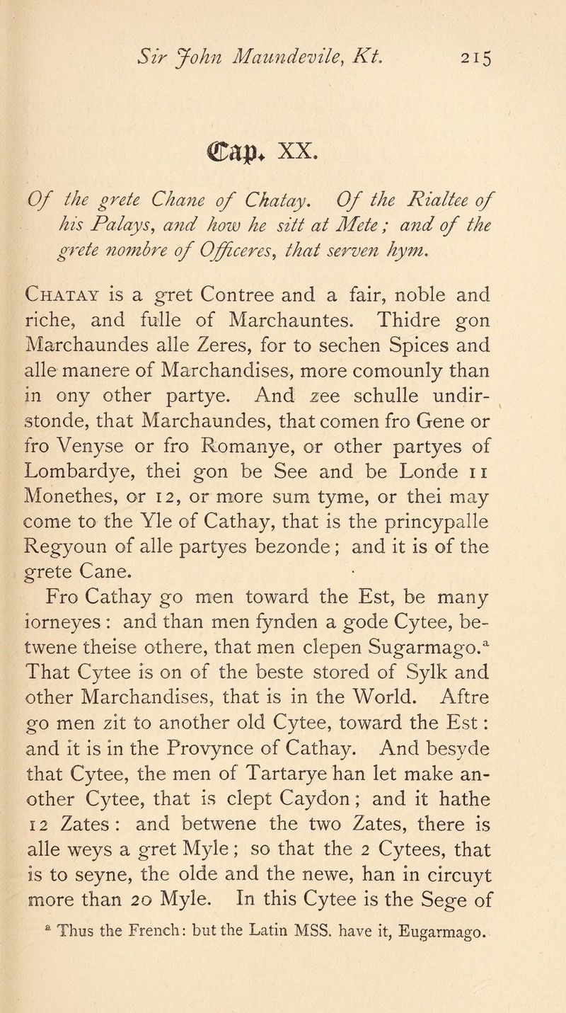 ®ai)* XX. Of the grete Chane of Ckatay. Of the Rialtee of his Palays^ and how he sitt at Mete ; and of the grete nombre of Officeres^ that serven hym, Chatay is a g^ret Contree and a fair, noble and riche, and fulle of Marchauntes. Thidre gon Marchaundes alle Zeres, for to sechen Spices and alle manere of Marchandises, more comounly than in ony other partye. And zee schulle undir- stonde, that Marchaundes, that comen fro Gene or fro Venyse or fro Romanye, or other partyes of Lombardye, thei gon be See and be Londe 11 Monethes, or 12, or more sum tyme, or thei may come to the Yle of Cathay, that is the princypalle Regyoun of alle partyes bezonde; and it is of the grete Cane. Fro Cathay go men toward the Est, be many iorneyes : and than men fynden a gode Cytee, be- twene theise othere, that men clepen Sugarmago. That Cytee is on of the beste stored of Sylk and other Marchandises, that is in the World. Aftre go men zit to another old Cytee, toward the Est: and it is in the Provynce of Cathay. And besyde that Cytee, the men of Tartarye han let make an- other Cytee, that is dept Caydon; and it hathe 12 Zates : and betwene the two Zates, there is alle weys a gret Myle; so that the 2 Cytees, that is to seyne, the olde and the newe, han in circuyt more than 20 Myle. In this Cytee is the Sege of ^ Thus the French: but the Latin MSS. have it, Eugarmago.