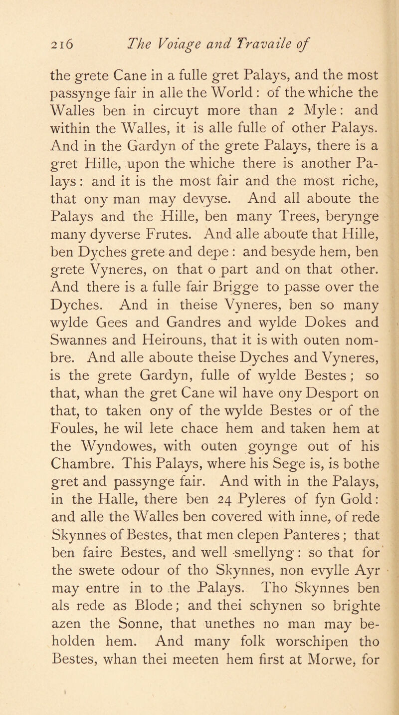 the grete Cane in a fulle gret Palays, and the most passynge fair in alle the World : of the whiche the Walles ben in circuyt more than 2 Myle: and within the Walles, it is alle fulle of other Palays. And in the Gardyn of the grete Palays, there is a gret Hille, upon the whiche there is another Pa- lays : and it is the most fair and the most riche, that ony man may devyse. And all aboute the Palays and the Hille, ben many Trees, berynge many dyverse Frutes. And alle aboute that Hille, ben Dyches grete and depe : and besyde hem, ben grete Vyneres, on that o part and on that other. And there is a fulle fair Brigge to passe over the Dyches. And in theise Vyneres, ben so many wylde Gees and Gandres and wylde Dokes and Swannes and Heirouns, that it is with outen nom- bre. And alle aboute theise Dyches and Vyneres, is the grete Gardyn, fulle of wylde Bestes; so that, whan the gret Cane wil have ony Desport on that, to taken ony of the wylde Bestes or of the Foules, he wil lete chace hem and taken hem at the Wyndowes, with outen goynge out of his Chambre. This Palays, where his Sege is, is bothe gret and passynge fair. And with in the Palays, in the Halle, there ben 24 Pyleres of fyn Gold: and alle the Walles ben covered with inne, of rede Skynnes of Bestes, that men clepen Panteres; that ben faire Bestes, and well -smellyng: so that for' the swete odour of tho Skynnes, non evylle Ayr may entre in to the Palays. Tho Skynnes ben als rede as Blode; and thei schynen so brighte azen the Sonne, that unethes no man may be- holden hem. And many folk worschipen tho Bestes, whan thei meeten hem first at Morwe, for k