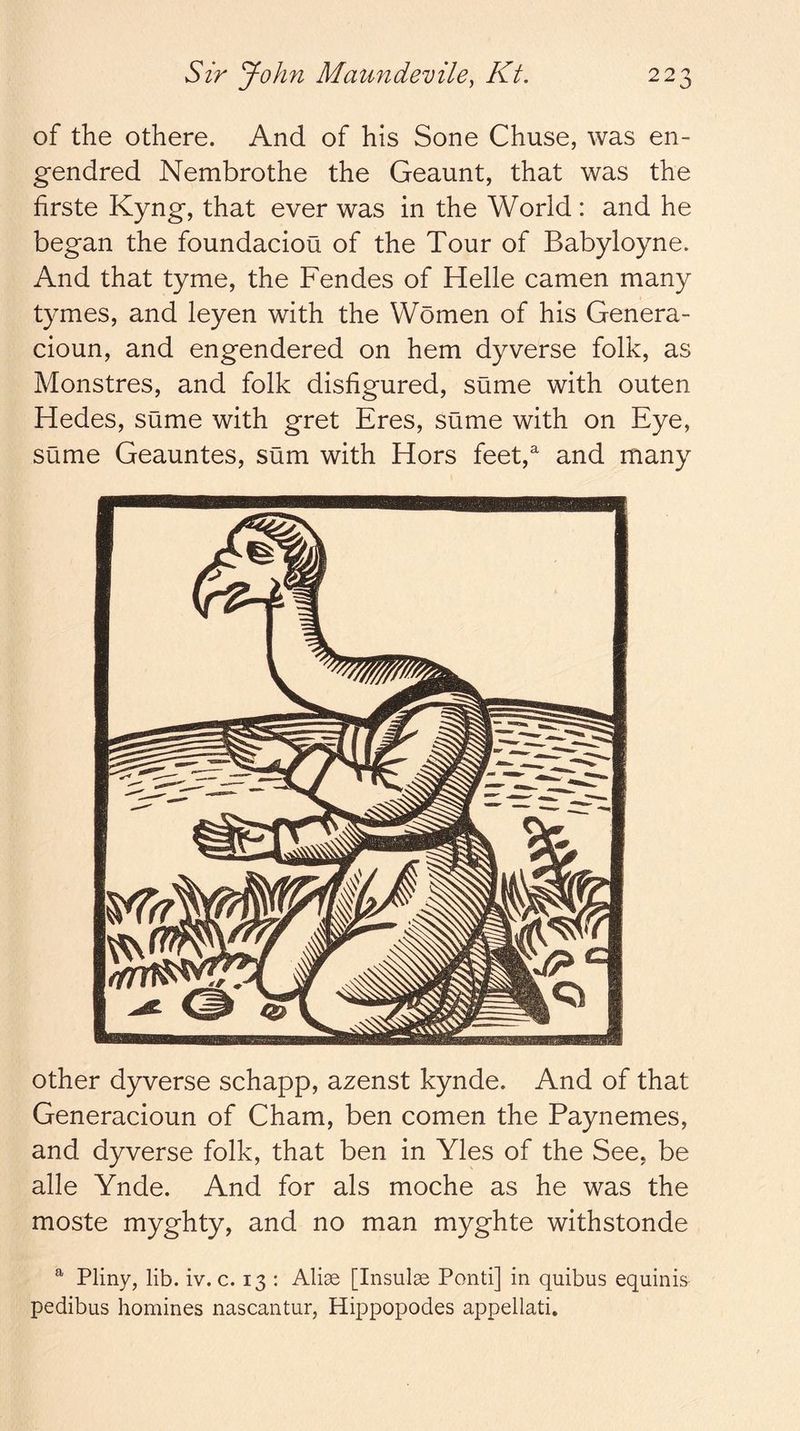 of the othere. And of his Sone Chuse, was en- gendred Nembrothe the Geaunt, that was the hrste Kyng, that ever was in the World : and he began the foundacioa of the Tour of Babyloyne. And that tyme, the Fendes of Helle camen many tymes, and leyen with the Women of his Genera- cioun, and engendered on hem dyverse folk, as Monstres, and folk disfigured, sume with outen Hedes, sume with gret Eres, sume with on Eye, sume Geauntes, sum with Hors feet, and many other dyverse schapp, azenst kynde. And of that Generacioun of Cham, ben comen the Paynemes, and dyverse folk, that ben in Yles of the See, be alle Ynde. And for als moche as he was the moste myghty, and no man myghte withstonde ^ Pliny, lib. iv. c. 13 : Alise [Insulse Ponti] in quibus equinis pedibus homines nascantur, Hippopodes appellati.
