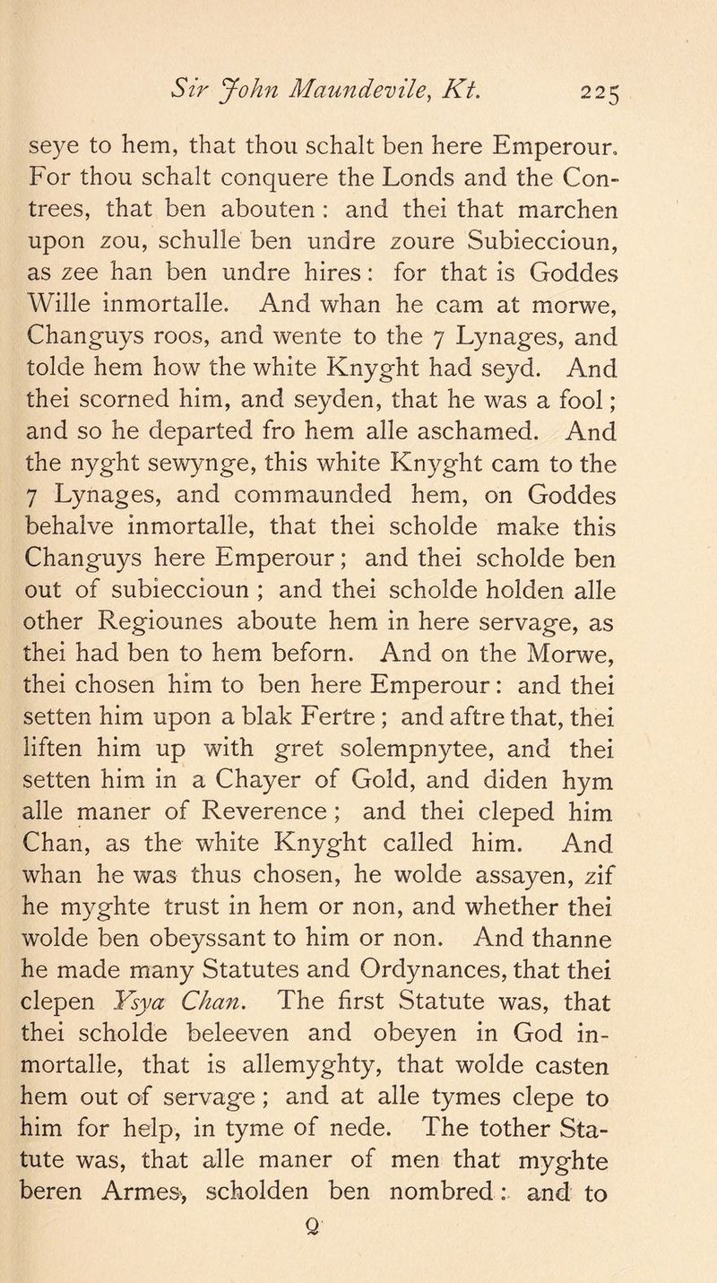seye to hem, that thou schalt ben here Emperoun For thou schalt conquere the Londs and the Con- trees, that ben abouten : and thei that marchen upon zou, schulle ben undre zoure Subieccioun, as zee han ben undre hires: for that is Goddes Wille inmortalle. And whan he cam at morwe, Changuys roos, and wente to the 7 Lynages, and tolde hem how the white Knyght had seyd. And thei scorned him, and seyden, that he was a fool; and so he departed fro hem alle aschamed. And the nyght sewynge, this white Knyght cam to the 7 Lynages, and commaunded hem, on Goddes behalve inmortalle, that thei scholde make this Changuys here Emperour; and thei scholde ben out of subieccioun ; and thei scholde holden alle other Regiounes aboute hem in here servage, as thei had ben to hem beforn. And on the Morwe, thei chosen him to ben here Emperour: and thei setten him upon a blak Fertre ; and aftre that, thei liften him up with gret solempnytee, and thei setten him in a Chayer of Gold, and diden hym alle maner of Reverence ; and thei cleped him Chan, as the white Knyght called him. And whan he was thus chosen, he wolde assayen, zif he myghte trust in hem or non, and whether thei wolde ben obeyssant to him or non. And thanne he made many Statutes and Ordynances, that thei clepen Ysya Chan. The first Statute was, that thei scholde beleeven and obeyen in God in- mortalle, that is allemyghty, that wolde casten hem out of servage ; and at alle tymes clepe to him for help, in tyme of nede. The tother Sta- tute was, that alle maner of men that myghte beren Armes, scholden ben nombred: and to Q