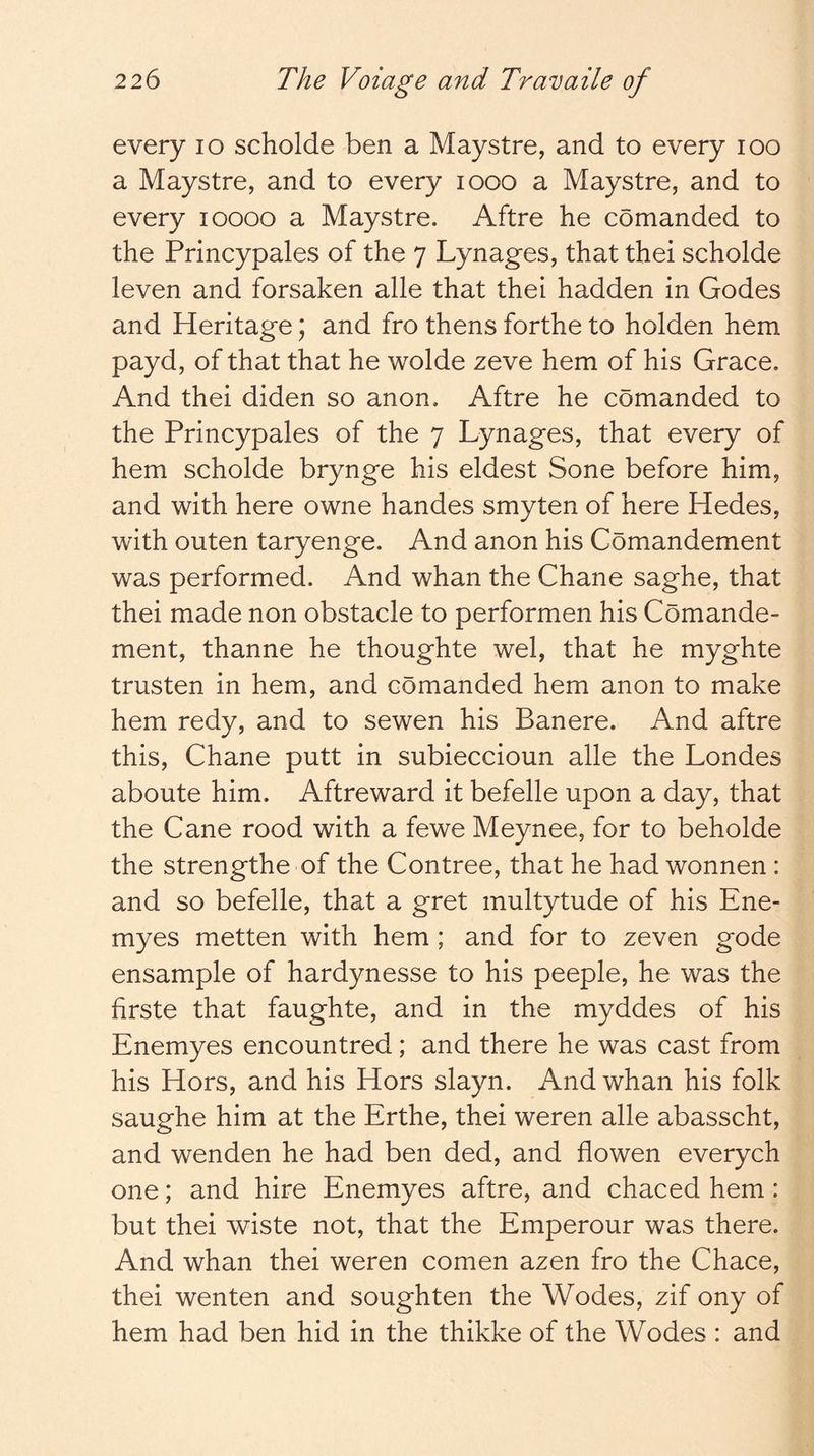 every lo scholde ben a Maystre, and to every loo a Maystre, and to every looo a Maystre, and to every loooo a Maystre. Aftre he comanded to the Princypales of the 7 Lynages, that thei scholde leven and forsaken alle that thei hadden in Codes and Heritage; and fro thens forthe to holden hem payd, of that that he wolde zeve hem of his Grace. And thei diden so anon. Aftre he comanded to the Princypales of the 7 Lynages, that every of hem scholde brynge his eldest Sone before him, and with here owne handes smyten of here Hedes, with outen taryenge. And anon his Comandement was performed. And whan the Chane saghe, that thei made non obstacle to performen his Comande- ment, thanne he thoughte wel, that he myghte trusten in hem, and comanded hem anon to make hem redy, and to sewen his Banere. And aftre this, Chane putt in subieccioun alle the Londes aboute him. Aftreward it befelle upon a day, that the Cane rood with a fewe Meynee, for to beholde the strengthe of the Contree, that he had wonnen : and so befelle, that a gret multytude of his Ene- myes metten with hem ; and for to zeven gode ensample of hardynesse to his people, he was the firste that faughte, and in the myddes of his Enemyes encountred; and there he was cast from his Hors, and his Hors slayn. And whan his folk saughe him at the Erthe, thei weren alle abasscht, and wenden he had ben ded, and flowen everych one; and hire Enemyes aftre, and chaced hem : but thei wiste not, that the Emperour was there. And whan thei weren comen azen fro the Chace, thei wenten and soughten the Wodes, zif ony of hem had ben hid in the thikke of the Wodes : and