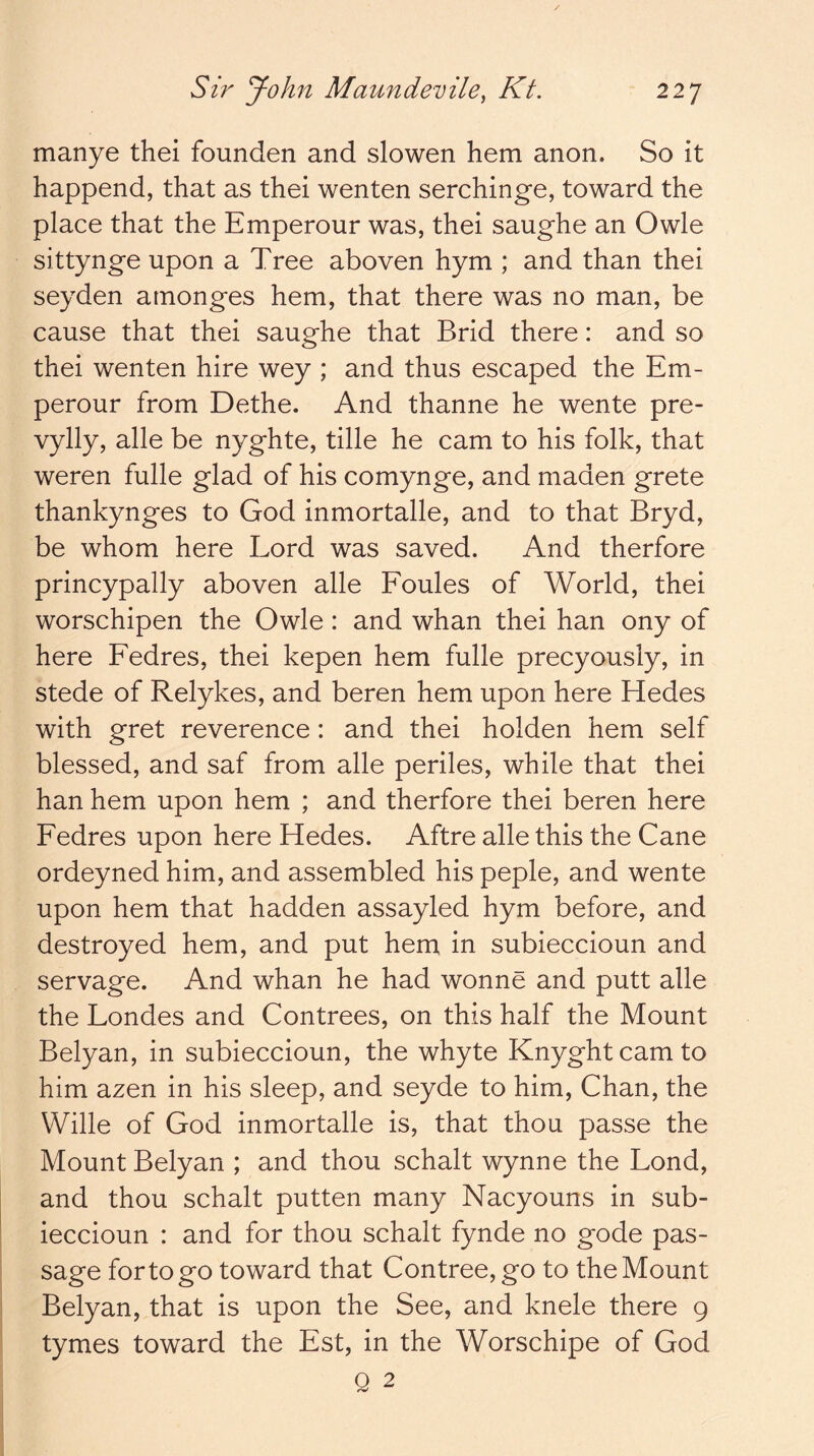 manye thei founden and slowen hem anon. So it happend, that as thei wenten serchinge, toward the place that the Emperour was, thei saughe an Owle sittynge upon a Tree aboven hym ; and than thei seyden atnonges hem, that there was no man, be cause that thei saughe that Brid there: and so thei wenten hire wey ; and thus escaped the Em- perour from Dethe. And thanne he wente pre- vylly, alle be nyghte, tille he cam to his folk, that weren fulle glad of his comynge, and maden grete thankynges to God inmortalle, and to that Bryd, be whom here Lord was saved. And therfore princypally aboven alle Eoules of World, thei worschipen the Owle: and whan thei han ony of here Eedres, thei kepen hem fulle precyously, in stede of Relykes, and beren hem upon here Hedes with gret reverence: and thei holden hem self blessed, and saf from alle periles, while that thei han hem upon hem ; and therfore thei beren here Eedres upon here Hedes. Aftre alle this the Cane ordeyned him, and assembled his peple, and wente upon hem that hadden assayled hym before, and destroyed hem, and put hem in subieccioun and servage. And whan he had wonne and putt alle the Londes and Contrees, on this half the Mount Belyan, in subieccioun, the whyte Knyghtcamto him azen in his sleep, and seyde to him, Chan, the Wille of God inmortalle is, that thou passe the Mount Belyan ; and thou schalt wynne the Lond, and thou schalt putten many Nacyouns in sub- ieccioun : and for thou schalt fynde no gode pas- sage for to go toward that Contree,go to the Mount Belyan, that is upon the See, and knele there 9 tymes toward the Est, in the Worschipe of God Q 2