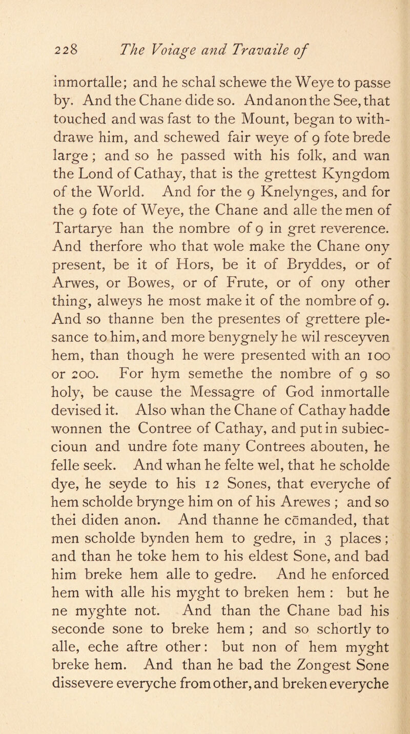 inmortalle; and he schal schewe the Weye to passe by. And the Chane dide so. And anon the See, that touched and was fast to the Mount, began to with- drawe him, and schewed fair weye of 9 fote brede large; and so he passed with his folk, and wan the Lond of Cathay, that is the grettest Kyngdom of the World. And for the 9 Knelynges, and for the 9 fote of Weye, the Chane and alle the men of Tartarye han the nombre of 9 in gret reverence. And therfore who that wole make the Chane ony present, be it of Hors, be it of Bryddes, or of Arwes, or Bowes, or of Frute, or of ony other thing, alweys he most make it of the nombre of 9. And so thanne ben the presentes of grettere ple- sance to him, and more benygnely he wil resceyven hem, than though he were presented with an 100 or 200. For hym semethe the nombre of 9 so holy, be cause the Messagre of God inmortalle devised it. Also whan the Chane of Cathay hadde wonnen the Contree of Cathay, and put in subiec- cioun and undre fote many Contrees abouten, he felle seek. And whan he felte wel, that he scholde dye, he seyde to his 12 Sones, that everyche of hem scholde brynge him on of his Arewes ; and so thei diden anon. And thanne he comanded, that men scholde bynden hem to gedre, in 3 places; and than he toke hem to his eldest Sone, and bad him breke hem alle to gedre. And he enforced hem with alle his myght to broken hem : but he ne myghte not. And than the Chane bad his seconde sone to breke hem ; and so schortly to alle, eche aftre other: but non of hem myght breke hem. And than he bad the Zongest Sone dissevere everyche from other, and broken everyche