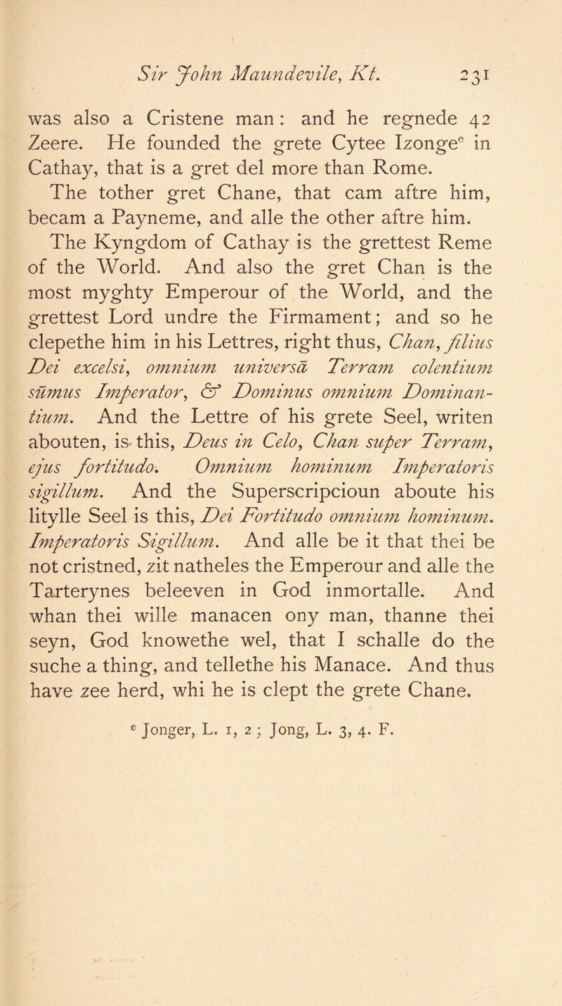 was also a Cristene man : and he regnede 42 Zeere. He founded the grete Cytee Izonge® in Cathay, that is a gret del more than Rome. The tother gret Chane, that cam aftre him, becam a Payneme, and alle the other aftre him. The Kyngdom of Cathay is the grettest Reme of the World. And also the gret Chan is the most myghty Emperour of the World, and the grettest Lord undre the Firmament; and so he clepethe him in his Lettres, right thus, Chan, filim Dei excelsi, omnium universa Terram colentium sumus Imperator, & Dominus omnium Dominan- tium. And the Lettre of his grete Seel, writen abouten, isThis, Deus in Celo, Chan super Terram, ejus fortitudo. Omnium hominum hnperatoris sigillum. And the Superscripcioun aboute his litylle Seel is this, Dei Fortitudo omnium hominum, Imperatoris Sigillum. And alle be it that thei be not cristned, zit natheles the Emperour and alle the Tarterynes beleeven in God inmortalle. And whan thei wille manacen ony man, thanne thei seyn, God knowethe wel, that I schalle do the suche a thing, and tellethe his Manace. And thus have zee herd, whi he is dept the grete Chane.