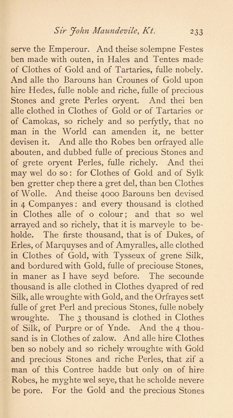 serve the Emperour. And theise solempne Festes ben made with outen, in Hales and Tentes made of Clothes of Gold and of Tartaries, fulle nobely. And alle tho Barouns han Crounes of Gold upon hire Hedes, fulle noble and riche, fulle of precious Stones and grete Perles oryenL And thei ben alle clothed in Clothes of Gold or of Tartaries or of Camokas, so richely and so perfytly, that no man in the World can amenden it, ne better devisen it. And alle tho Robes ben orfrayed alle abouten, and dubbed fulle of precious Stones and of grete oryent Perles, fulle richely. And thei may wel do so: for Clothes of Gold and of Sylk ben gretter chep there a gret del, than ben Clothes of Wolle. And theise 4000 Barouns ben devised in 4 Companyes: and every thousand is clothed in Clothes alle of o colour; and that so wel arrayed and so richely, that it is marveyle to be- holde. The firste thousand, that is of Dukes, of Erles, of Marquyses and of Amyralles, alle clothed in Clothes of Gold, with Tysseux of grene Silk, and bordured with Gold, fulle of preciouse Stones, in maner as I have seyd before. The secounde thousand is alle clothed in Clothes dyapred of red Silk, alle wroughte with Gold, and the Orfrayes sett fulle of gret Perl and precious Stones, fulle nobely wroughte. The 3 thousand is clothed in Clothes of Silk, of Purpre or of Ynde. And the 4 thou- sand is in Clothes of zalow. And alle hire Clothes ben so nobely and so richely wroughte with Gold and precious Stones and riche Perles, that zif a man of this Contree hadde but only on of hire Robes, he myghte wel seye, that he scholde nevere be pore. For the Gold and the precious Stones