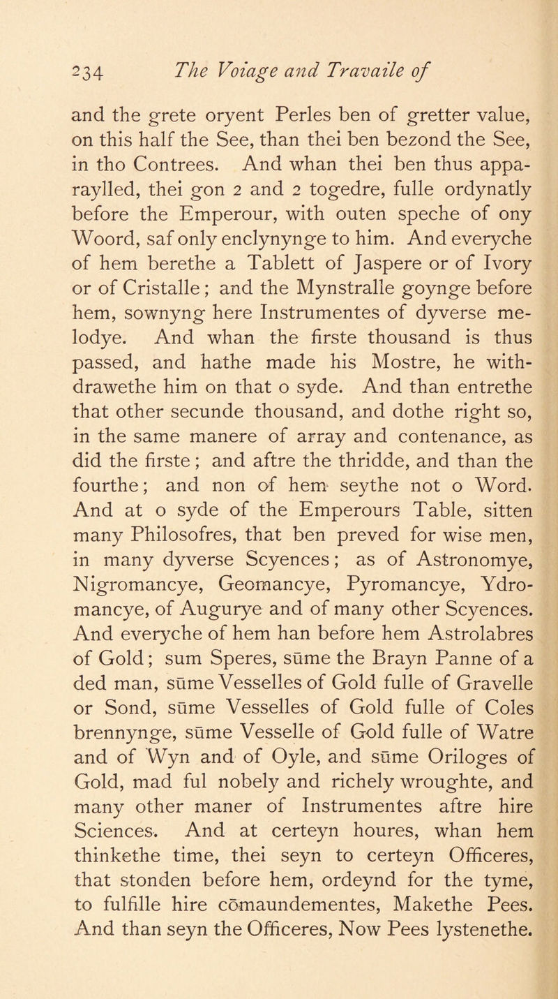 and the grete oryent Perles ben of gretter value, on this half the See, than thei ben bezond the See, in tho Contrees. And whan thei ben thus appa- raylled, thei gon 2 and 2 togedre, fulle ordynatly before the Emperour, with outen speche of ony Woord, saf only enclynynge to him. And everyche of hem berethe a Tablett of Jaspere or of Ivory or of Cristalle; and the Mynstralle goynge before hem, sownyng here Instrumentes of dyverse me- lodye. And whan the firste thousand is thus passed, and hathe made his Mostre, he with- drawethe him on that o syde. And than entrethe that other secunde thousand, and dothe right so, in the same manere of array and contenance, as did the firste; and aftre the thridde, and than the fourthe; and non of hem seythe not o Word. And at o syde of the Emperours Table, sitten many Philosofres, that ben preved for wise men, in many dyverse Scyences; as of Astronomye, Nigromancye, Geomancye, Pyromancye, Ydro- mancye, of Augurye and of many other Scyences. And everyche of hem han before hem Astrolabres of Gold; sum Speres, sume the Brayn Panne of a ded man, sume Vesselles of Gold fulle of Gravelle or Sond, sume Vesselles of Gold fulle of Coles brennynge, sume Vesselle of Gold fulle of Watre and of Wyn and of Oyle, and sume Oriloges of Gold, mad ful nobely and richely wroughte, and many other maner of Instrumentes aftre hire Sciences. And at certeyn houres, whan hem thinkethe time, thei seyn to certeyn Officeres, that stonden before hem, ordeynd for the tyme, to fulfille hire comaundementes, Makethe Pees. And than seyn the Officeres, Now Pees lystenethe.