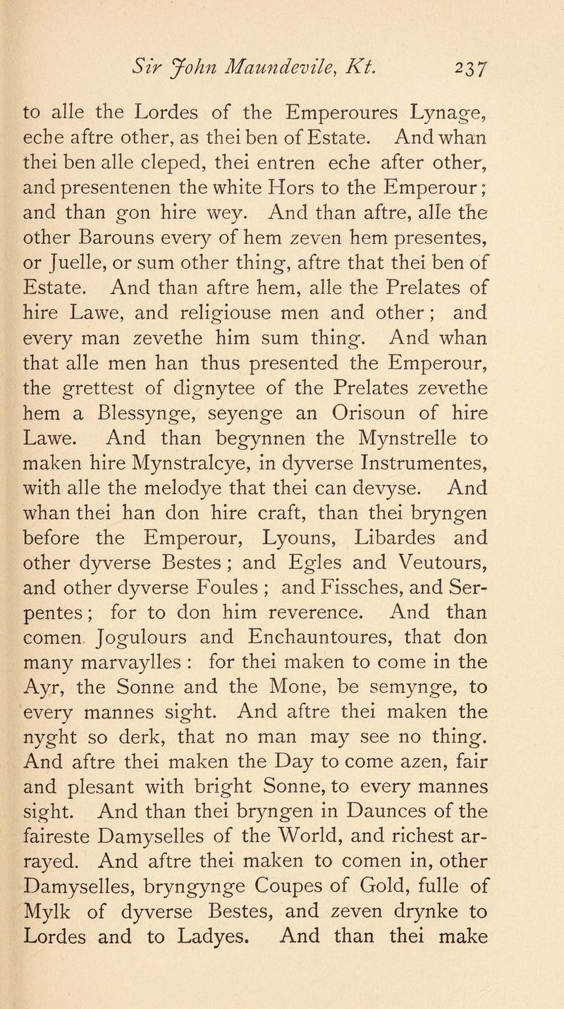 to alle the Lordes of the Emperoures Lynage, eche aftre other, as theiben of Estate. And whan thei ben alle cleped, thei entren eche after other, and presentenen the white Hors to the Emperour; and than gon hire wey. And than aftre, alle the other Barouns every of hem zeven hem presentes, or Juelle, or sum other thing, aftre that thei ben of Estate. And than aftre hem, alle the Prelates of hire Lawe, and religiouse men and other; and every man zevethe him sum thing. And whan that alle men han thus presented the Emperour, the grettest of dignytee of the Prelates zevethe hem a Blessynge, seyenge an Orisoun of hire Lawe. And than begynnen the Mynstrelle to maken hire Mynstralcye, in dyverse Instrumentes, with alle the melodye that thei can devyse. And whan thei han don hire craft, than thei bryngen before the Emperour, Lyouns, Libardes and other dyverse Bestes ; and Egles and Veutours, and other dyverse Foules ; and Fissches, and Ser- pentes; for to don him reverence. And than comen. Jogulours and Enchauntoures, that don many marvaylles : for thei maken to come in the Ayr, the Sonne and the Mone, be semynge, to every mannes sight. And aftre thei maken the nyght so derk, that no man may see no thing. And aftre thei maken the Day to come azen, fair and plesant with bright Sonne, to every mannes sight. And than thei bryngen in Daunces of the faireste Damyselles of the World, and richest ar- rayed. And aftre thei maken to comen in, other Damyselles, bryngynge Coupes of Gold, fulle of Mylk of dyverse Bestes, and zeven drynke to Lordes and to Ladyes. And than thei make