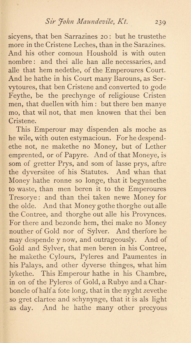 sicyens, that ben Sarrazines 20: but he trustethe more in the Cristene Leches, than in the Sarazines. And his other comoun Houshold is with outen nombre: and thei alle han alle necessaries, and alle that hem nedethe, of the Emperoures Court. And he hathe in his Court many Barouns, as Ser- vytoures, that ben Cristene and converted to gode Feythe, be the prechynge of religiouse Cristen men, that duellen with him : but there ben manye mo, that wil not, that men knowen that thei ben Cristene. This Emperour may dispenden als moche as he wile, with outen estymacioun. For he despend- ethe not, ne makethe no Money, but of Lether emprented, or of Papyre. And of that Moneye, is som of gretter Prys, and som of lasse prys, aftre the dyversitee of his Statutes. And whan that Money hathe ronne so longe, that it begynnethe to waste, than men beren it to the Emperoures Tresorye: and than thei taken newe Money for the olde. And that Money gothe thorghe out alle the Contree, and thorghe out alle his Provynces. For there and bezonde hem, thei make no Money nouther of Gold nor of Sylver. And therfore he may despende y now, and outrageously. And of Gold and Sylver, that men beren in his Contree, he makethe Cylours, Pyleres and Paumentes in his Palays, and other dyverse thinges, what him lykethe. This Emperour hathe in his Chambre, in on of the Pyleres of Gold, a Rubye and a Char- boncle of half a fote long, that in the nyght zevethe so gret clartee and schynynge, that it is als light as day. And he hathe many other precyous