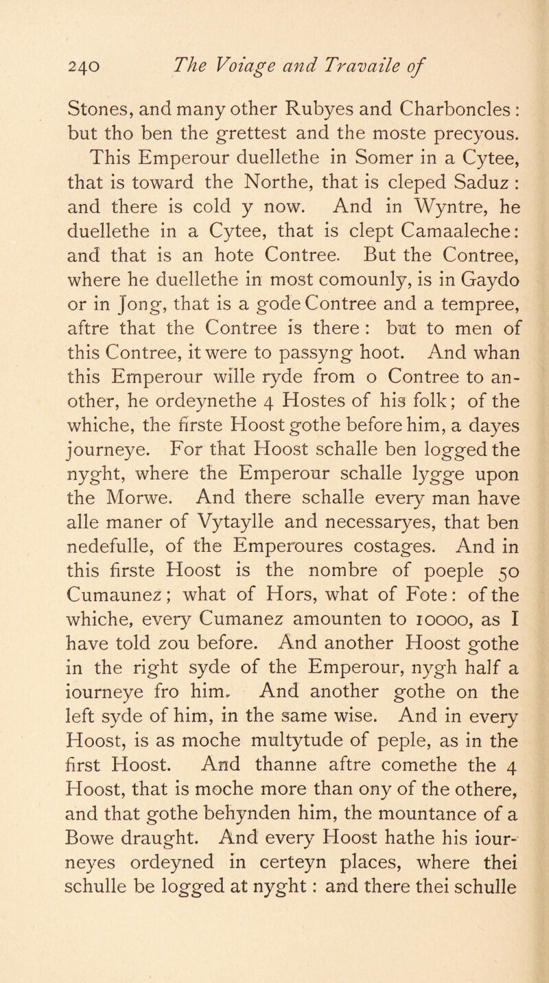 Stones, and many other Rubyes and Charboncles : but tho ben the grettest and the moste precyous. This Emperour duellethe in Somer in a Cytee, that is toward the Northe, that is cleped Saduz : and there is cold y now. And in Wyntre, he duellethe in a Cytee, that is dept Camaaleche: and that is an hote Contree. But the Contree, where he duellethe in most comounly, is in Gaydo or in Jong, that is a gode Contree and a tempree, aftre that the Contree is there : but to men of this Contree, it were to passyng hoot. And whan this Emperour wille ryde from o Contree to an- other, he ordeynethe 4 Hostes of his folk; of the whiche, the nrste Hoostgothe before him, a dayes journeye. For that Hoost schalle ben logged the nyght, where the Emperour schalle lygge upon the Morwe. And there schalle every man have alle maner of Vytaylle and necessaryes, that ben nedefulle, of the Emperoures costages. And in this firste Hoost is the nombre of poeple 50 Cumaunez; what of Hors, what of Fote : of the whiche, every Cumanez amounten to 10000, as I have told zou before. And another Hoost gothe in the right syde of the Emperour, nygh half a iourneye fro him. And another gothe on the left syde of him, in the same wise. And in every Hoost, is as moche multytude of peple, as in the first Hoost. And thanne aftre comethe the 4 Hoost, that is moche more than ony of the othere, and that gothe behynden him, the mountance of a Bowe draught. And every Hoost hathe his iour* neyes ordeyned in certeyn places, where thei schulle be logged at nyght: and there thei schulle