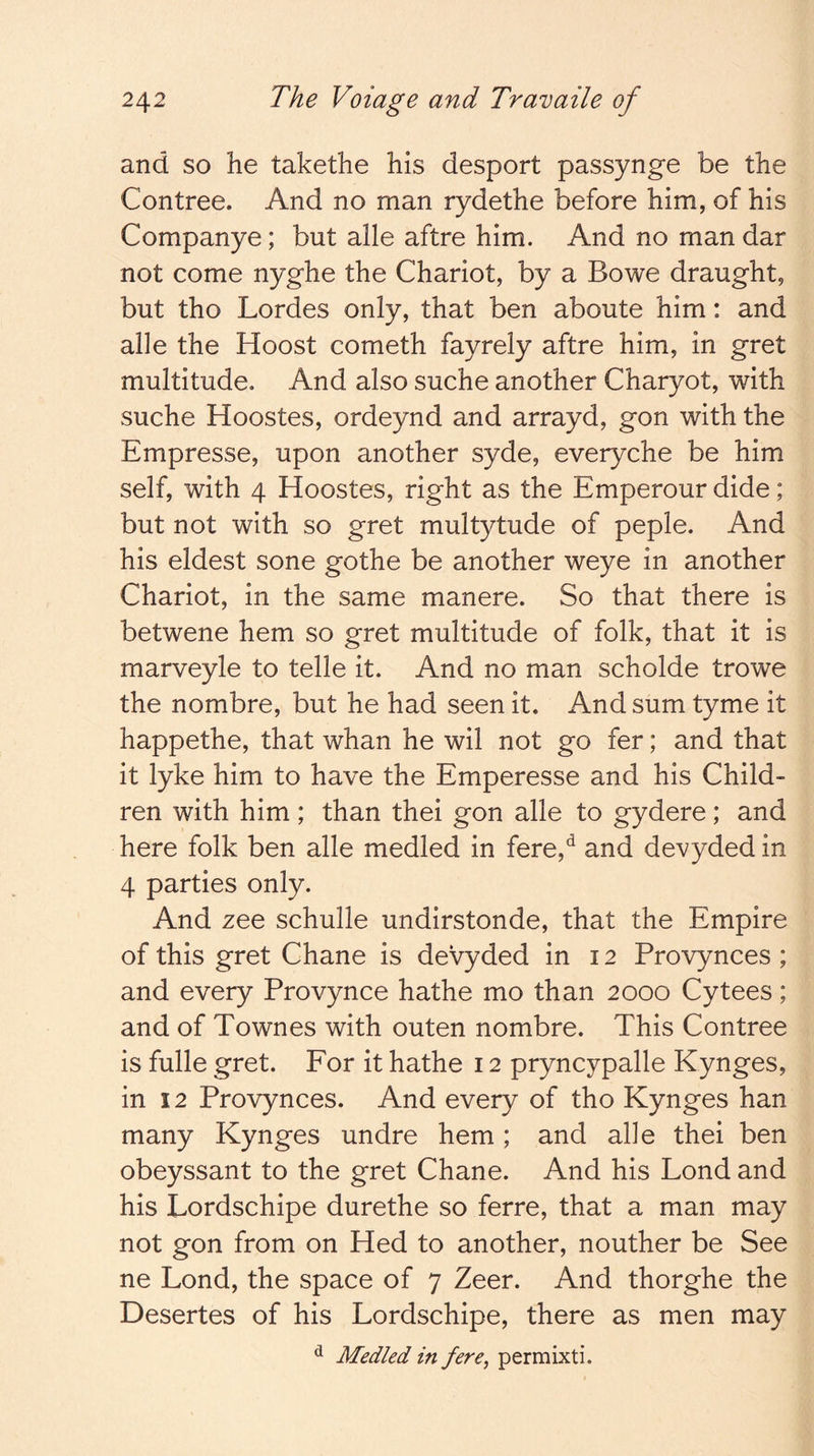 and so he takethe his desport passynge be the Contree. And no man rydethe before him, of his Companye; but alle aftre him. And no man dar not come nyghe the Chariot, by a Bowe draught, but tho Lordes only, that ben aboute him: and alle the Hoost cometh fayrely aftre him, in gret multitude. And also suche another Charyot, with suche Hoostes, ordeynd and arrayd, gon with the Empresse, upon another syde, everyche be him self, with 4 Hoostes, right as the Emperour dide; but not with so gret multytude of peple. And his eldest sone gothe be another weye in another Chariot, in the same manere. So that there is betwene hem so gret multitude of folk, that it is marveyle to telle it. And no man scholde trowe the nombre, but he had seen it. And sum tyme it happethe, that whan he wil not go fer; and that it lyke him to have the Emperesse and his Child- ren with him ; than thei gon alle to gydere; and here folk ben alle medled in fere,*^ and devyded in 4 parties only. And zee schulle undirstonde, that the Empire of this gret Chane is devyded in 12 Provynces ; and every Provynce hathe mo than 2000 Cytees; and of Townes with outen nombre. This Contree is fulle gret. For it hathe 12 pryncypalle Kynges, in 12 Provynces. And every of tho Kynges han many Kynges undre hem; and alle thei ben obeyssant to the gret Chane. And his Lond and his Lordschipe durethe so ferre, that a man may not gon from on Hed to another, nouther be See ne Lond, the space of 7 Zeer. And thorghe the Desertes of his Lordschipe, there as men may ^ Medled in fere, permixti.