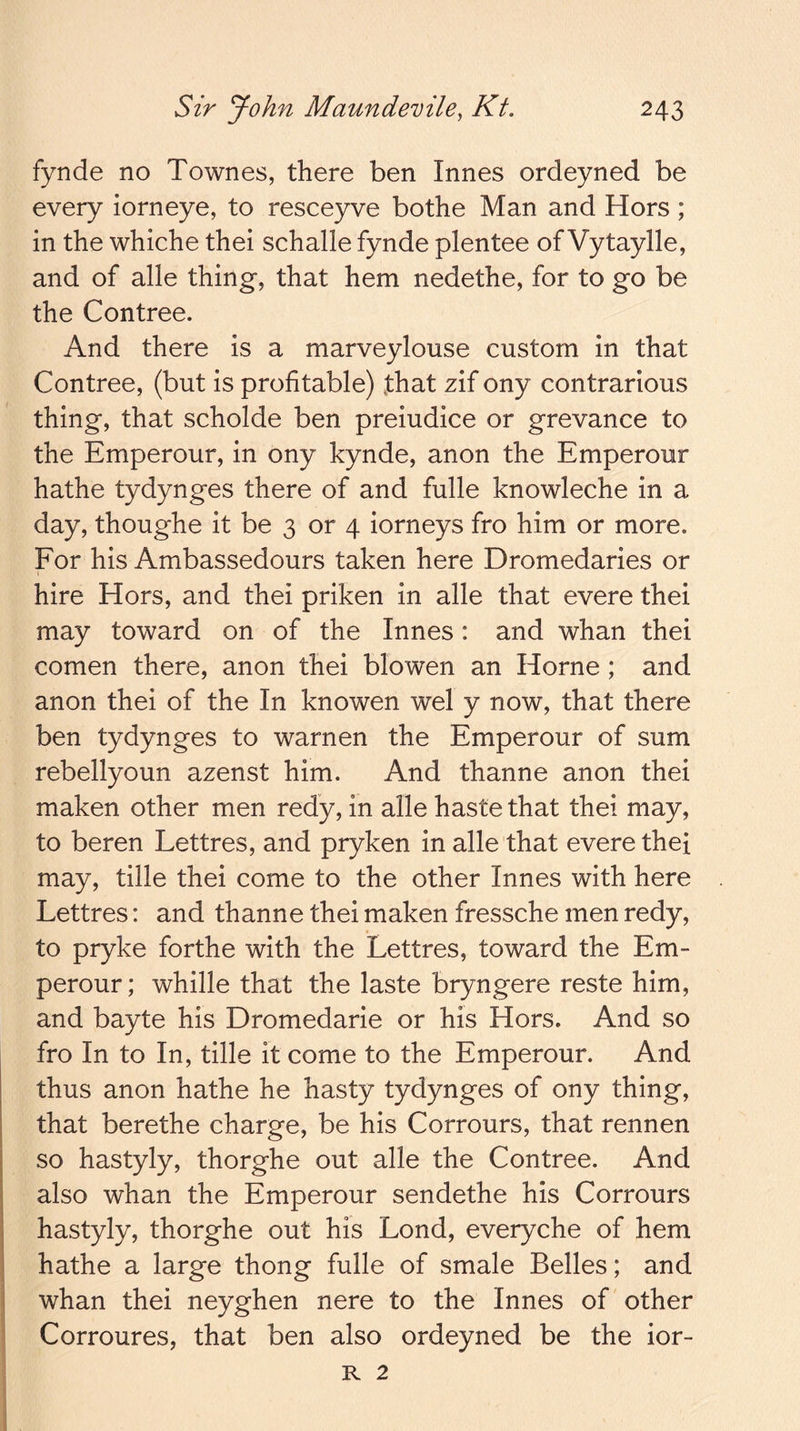 fynde no Townes, there ben Innes ordeyned be every iorneye, to resceyve bothe Man and Hors ; in the whiche thei schalle fynde plentee of Vytaylle, and of alle thing, that hem nedethe, for to go be the Contree. And there is a marveylouse custom in that Contree, (but is profitable) that zif ony contrarious thing, that scholde ben preiudice or grevance to the Emperour, in ony kynde, anon the Emperour hathe tydynges there of and fulle knowleche in a day, thoughe it be 3 or 4 iorneys fro him or more. Eor his Ambassedours taken here Dromedaries or hire Hors, and thei priken in alle that evere thei may toward on of the Innes: and whan thei comen there, anon thei blowen an Horne ; and anon thei of the In knowen wel y now, that there ben tydynges to warnen the Emperour of sum rebellyoun azenst him. And thanne anon thei maken other men redy, in alle haste that thei may, to beren Lettres, and pryken in alle that evere thei may, tille thei come to the other Innes with here Lettres: and thanne thei maken fressche men redy, to pryke forthe with the Lettres, toward the Em- perour; whille that the laste bryngere reste him, and bayte his Dromedarie or his Hors. And so fro In to In, tille it come to the Emperour. And thus anon hathe he hasty tydynges of ony thing, that berethe charge, be his Corrours, that rennen so hastyly, thorghe out alle the Contree. And also whan the Emperour sendethe his Corrours hastyly, thorghe out his Lond, everyche of hem hathe a large thong fulle of smale Belles; and whan thei neyghen nere to the Innes of other I Corroures, that ben also ordeyned be the ior- R 2
