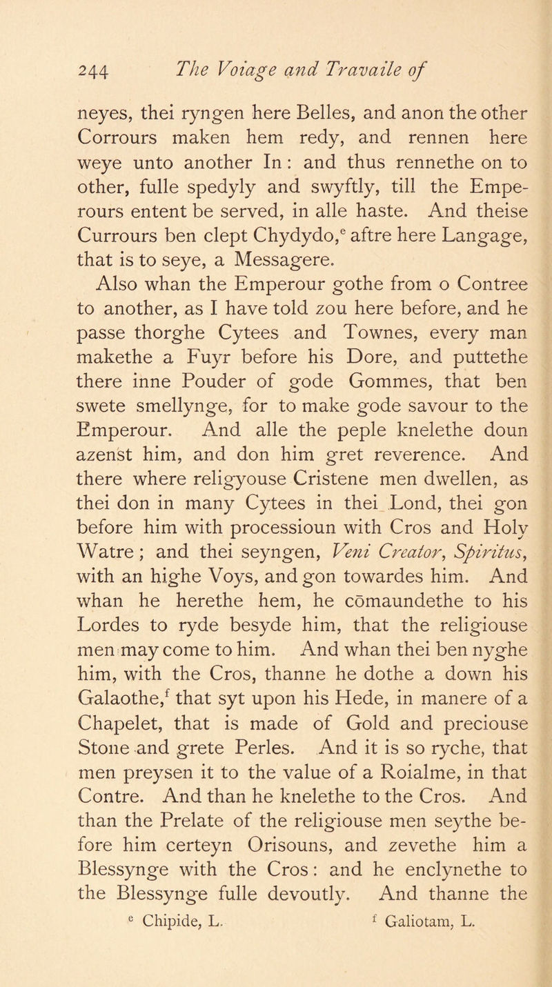 neyes, thei ryngen here Belles, and anon the other Corrours maken hem redy, and rennen here weye unto another In : and thus rennethe on to other, fulle spedyly and swyftly, till the Empe- rours entent be served, in alle haste. And theise Currours ben clept Chydydo,® aftre here Langage, that is to seye, a Messagere. Also whan the Emperour gothe from o Contree to another, as I have told zou here before, and he passe thorghe Cytees and Townes, every man makethe a Fuyr before his Dore, and puttethe there inne Pouder of gode Gommes, that ben swete smellynge, for to make gode savour to the Emperour. And alle the peple knelethe doun azenst him, and don him gret reverence. And there where religyouse Cristene men dwellen, as thei don in many Cytees in thei Lond, thei gon before him with processioun with Cros and Holy Watre ; and thei seyngen, Veni Creator^ Spiritus^ with an highe Voys, and gon towardes him. And whan he herethe hem, he comaundethe to his Lordes to ryde besyde him, that the religiouse men may come to him. And whan thei ben nyghe him, with the Cros, thanne he dothe a down his Galaothe,^ that syt upon his Hede, in manere of a Chapelet, that is made of Gold and preciouse Stone and grete Perles. And it is so ryche, that men preysen it to the value of a Roialme, in that Contre. And than he knelethe to the Cros. And than the Prelate of the religiouse men seythe be- fore him certeyn Orisouns, and zevethe him a Blessynge with the Cros: and he enclynethe to the Blessynge fulle devoutly. And thanne the ® Chipide, L. ^ Galiotam, L.