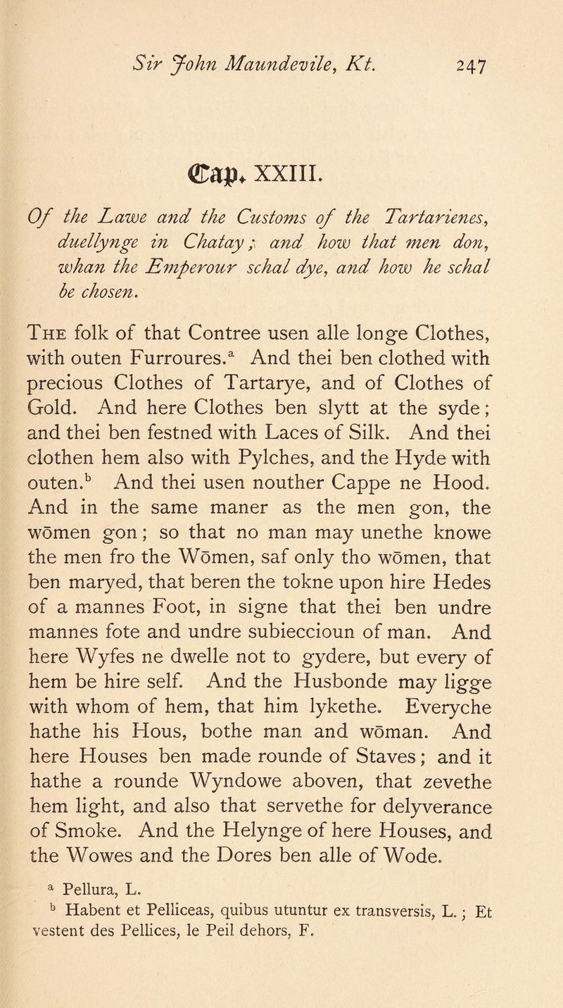 eap. xxiiL Of the Lawe and the Customs of the Tartarienes^ duellynge in Chatayand how that men don^ whan the Emperour schal dye, and how he schal be chosen. The folk of that Contree usen alle longe Clothes, with outen Furroures.^ And thei ben clothed with precious Clothes of Tartarye, and of Clothes of Gold. And here Clothes ben slytt at the syde; and thei ben festned with Laces of Silk. And thei clothen hem also with Pylches, and the Hyde with outen.^ And thei usen nouther Cappe ne Hood. And in the same maner as the men gon, the women gon; so that no man may unethe knowe the men fro the Women, saf only tho women, that ben maryed, that beren the tokne upon hire Hedes of a mannes Foot, in signe that thei ben undre mannes fote and undre subieccioun of man. And here Wyfes ne dwelle not to gydere, but every of hem be hire self. And the Husbonde may ligge with whom of hem, that him lykethe, Everyche hathe his Hous, bothe man and woman. And here Houses ben made rounde of Staves; and it hathe a rounde Wyndowe aboven, that zevethe hem light, and also that servethe for delyverance of Smoke. And the Helynge of here Houses, and the Wowes and the Dores ben alle of Wode. ^ Pellura, L. ^ Habent et Pelliceas, quibus utuntur ex transversis, L.; Et vestent des Pellices, le Peil dehors, F.