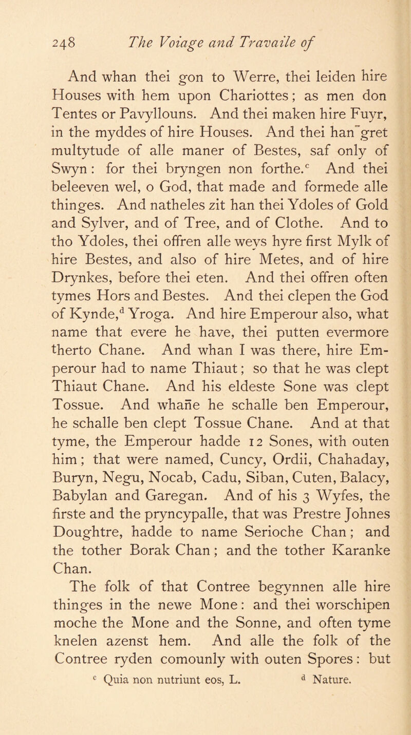 And whan thel gon to Werre, thei leiden hire Houses with hem upon Chariottes; as men don Tentes or Pavyllouns. And thei maken hire Fuyr, in the myddes of hire Houses. And thei hangret multytude of alle maner of Bestes, saf only of Swyn : for thei bryngen non forthe.^ And thei beleeven wel, o God, that made and formede alle thinges. And natheles zit han thei Ydoles of Gold and Sylver, and of Tree, and of Clothe. And to tho Ydoles, thei offren alle weys hyre first Mylk of hire Bestes, and also of hire Metes, and of hire Drynkes, before thei eten. And thei offren often tymes Hors and Bestes. And thei clepen the God of Kynde,*^ Yroga. And hire Emperour also, what name that evere he have, thei putten evermore therto Chane. And whan I was there, hire Em- perour had to name Thiaut; so that he was dept Thiaut Chane. And his eldeste Sone was dept Tossue. And whane he schalle ben Emperour, he schalle ben dept Tossue Chane. And at that tyme, the Emperour hadde 12 Sones, with outen him; that were named, Cuncy, Ordii, Chahaday, Buryn, Negu, Nocab, Cadu, Siban, Cuten, Balacy, Babylan and Garegan. And of his 3 Wyfes, the firste and the pryncypalle, that was Prestre Johnes Doughtre, hadde to name Serioche Chan; and the tother Borak Chan; and the tother Karanke Chan. The folk of that Contree begynnen alle hire thinges in the newe Mone: and thei worschipen moche the Mone and the Sonne, and often tyme knelen azenst hem. And alle the folk of the Contree ryden comounly with outen Spores: but ^ Quia non nutriunt eos, L. ^ Nature.