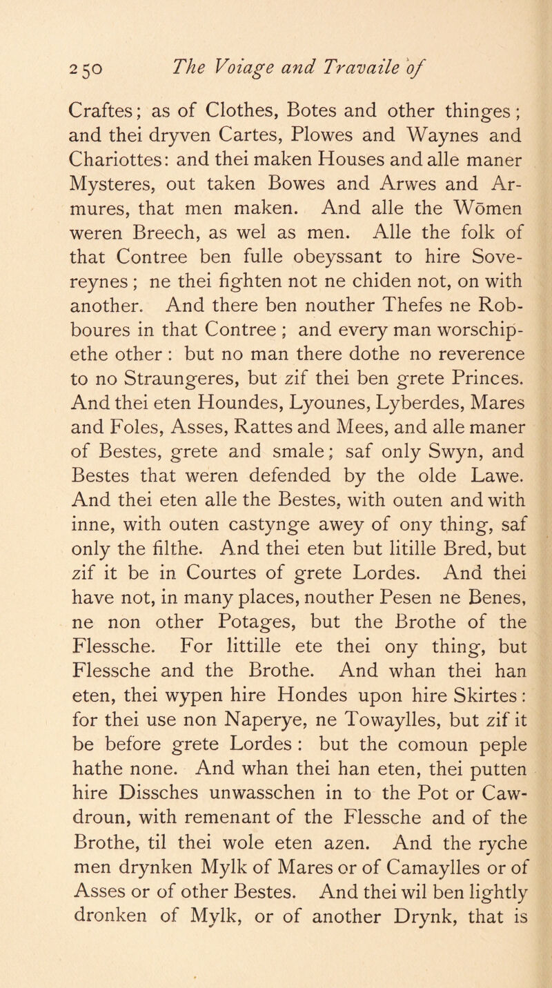 Craftes; as of Clothes, Botes and other thinges; and thei dryven Cartes, Plowes and Waynes and Charlottes: and thei maken Houses and alle maner Mysteres, out taken Bowes and Arwes and Ar- mures, that men maken. And alle the Women weren Breech, as wel as men. Alle the folk of that Contree ben fulle obeyssant to hire Sove- reynes ; ne thei lighten not ne chiden not, on with another. And there ben nouther Thefes ne Rob- boures in that Contree ; and every man worschip- ethe other : but no man there dothe no reverence to no Straungeres, but zif thei ben grete Princes. And thei eten Houndes, Lyounes, Lyberdes, Mares and Foies, Asses, Rattes and Mees, and alle maner of Bestes, grete and smale; saf only Swyn, and Bestes that weren defended by the olde Lawe. And thei eten alle the Bestes, with outen and with inne, with outen castynge awey of ony thing, saf only the filthe. And thei eten but litille Bred, but zif it be in Courtes of grete Lordes. And thei have not, in many places, nouther Pesen ne Benes, ne non other Potages, but the Brothe of the Flessche. For littille ete thei ony thing, but Flessche and the Brothe. And whan thei han eten, thei wypen hire Hondes upon hire Skirtes: for thei use non Naperye, ne Towaylles, but zif it be before grete Lordes : but the comoun peple hathe none. And whan thei han eten, thei putten hire Dissches unwasschen in to the Pot or Caw- droun, with remenant of the Flessche and of the Brothe, til thei wole eten azen. And the ryche men drynken Mylk of Mares or of Camaylles or of Asses or of other Bestes. And thei wil ben lightly dronken of Mylk, or of another Drynk, that is