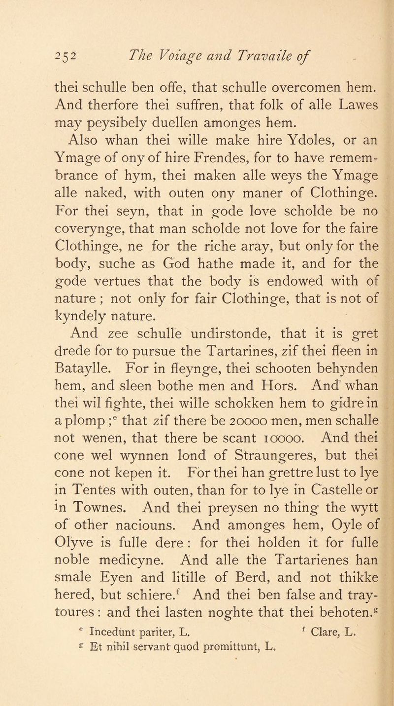 thei schulle ben offe, that schulle overcomen hem. And therfore thei suffren, that folk of alle Lawes may peysibely duellen amonges hem. Also whan thei wille make hire Ydoles, or an Ymage of ony of hire Frendes, for to have remem- brance of hym, thei maken alle weys the Ymage alle naked, with outen ony maner of Clothinge. For thei seyn, that in gode love scholde be no coverynge, that man scholde not love for the faire Clothinge, ne for the riche aray, but only for the body, suche as God hathe made it, and for the gode vertues that the body is endowed with of nature ; not only for fair Clothinge, that is not of kyndely nature. And zee schulle undirstonde, that it is gret drede for to pursue the Tartarines, zif thei fleen in Bataylle. For in fleynge, thei schooten behynden hem, and sleen bothe men and Hors. And whan thei wil fighte, thei wille schokken hem to gidre in aplomp that zif there be 20000 men, men schalle not wenen, that there be scant loooo. And thei cone wel wynnen lond of Straungeres, but thei cone not kepen it. For thei han grettre lust to lye in Tentes with outen, than for to lye in Castelle or in Townes. And thei preysen no thing the wytt of other naciouns. And amonges hem, Oyle of Olyve is fulle dere : for thei holden it for fulle noble medicyne. And alle the Tartarienes han smale Eyen and litille of Berd, and not thikke hered, but schiere.^ And thei ben false and tray- toures: and thei lasten noghte that thei behoten.^ ® Incedunt pariter, L. ^ Clare, L. ^ Et nihil servant quod promittunt, L.