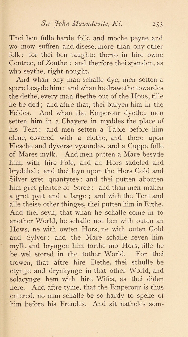 Thei ben fulle harde folk, and moche peyne and wo mow suffren and disese, more than ony other folk: for thei ben taughte therto in hire owne Contree, of Zouthe : and therfore thei spenden, as who seythe, right nought. And whan ony man schalle dye, men setten a spere besyde him : and whan he drawethe towardes the dethe, every man fleethe out of the Hous, tille he be ded; and aftre that, thei buryen him in the Feldes, And whan the Emperour dyethe, men setten him in a Chayere in myddes the place of his Tent: and men setten a Table before him dene, covered with a clothe, and there upon Flesche and dyverse vyaundes, and a Cuppe fulle of Mares mylk. And men putten a Mare besyde him, with hire Foie, and an Hors sadeled and brydeled ; and thei leyn upon the Hors Gold and Silver gret quantytee: and thei putten abouten him gret plentee of Stree : and than men maken a gret pytt and a large ; and with the Tent and alle theise other thinges, thei putten him in Erthe. And thei seyn, that whan he schalle come in to another World, he schalle not ben with outen an Hows, ne with owten Hors, ne with outen Gold and Sylver: and the Mare schalle zeven him mylk, and bryngen him forthe mo Hors, tille he be wel stored in the tother World. For thei trowen, that aftre hire Dethe, thei schulle be etynge and drynkynge in that other World, and solacynge hem with hire Wifes, as thei diden here. And aftre tyme, that the Emperour is thus entered, no man schalle be so hardy to speke of him before his Frendes. And zit natheles som-