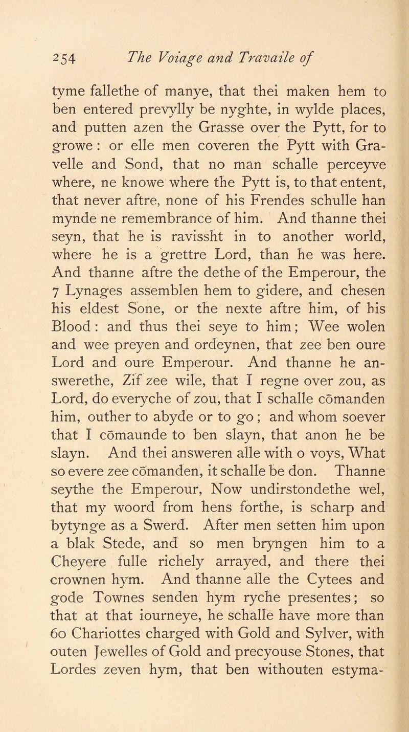 tyme fallethe of manye, that thei maken hem to ben entered prevylly be nyghte, in wylde places, and putten azen the Grasse over the Pytt, for to g-rowe: or elle men coveren the Pytt with Gra- velle and Sond, that no man schalle perceyve where, ne knowe where the Pytt is, to that entent, that never aftre, none of his Frendes schulle han mynde ne remembrance of him. And thanne thei seyn, that he is ravissht in to another world, where he is a grettre Lord, than he was here. And thanne aftre the dethe of the Emperour, the 7 Lynages assemblen hem to gidere, and chesen his eldest Sone, or the nexte aftre him, of his Blood : and thus thei seye to him; Wee wolen and wee preyen and ordeynen, that zee ben oure Lord and oure Emperour. And thanne he an- swerethe, Zif zee wile, that I regne over zou, as Lord, do everyche of zou, that I schalle comanden him, outher to abyde or to go ; and whom soever that I comaunde to ben slayn, that anon he be slayn. And thei answeren alle with o voys. What so evere zee comanden, it schalle be don. Thanne seythe the Emperour, Now undirstondethe wel, that my woord from hens forthe, is scharp and bytynge as a Swerd. After men setten him upon a blak Stede, and so men bryngen him to a Cheyere fulle richely arrayed, and there thei crownen hym. And thanne alle the Cytees and gode Townes senden hym ryche presentes; so that at that iourneye, he schalle have more than 6o Charlottes charged with Gold and Sylver, with outen Jewelles of Gold and precyouse Stones, that Lordes zeven hym, that ben withouten estyma-