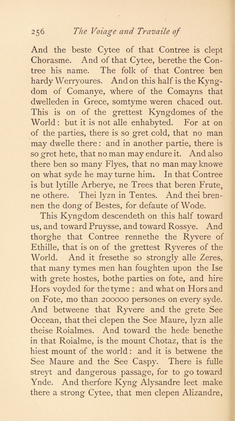 And the beste Cytee of that Contree is dept Chorasme. And of that Cytee, berethe the Con- tree his name. The folk of that Contree ben hardy Werryoures. And on this half is the Kyng- dom of Comanye, where of the Comayns that dwelleden in Grece, somtyme weren chaced out. This is on of the grettest Kyngdomes of the World: but it is not alle enhabyted. For at on of the parties, there is so gret cold, that no man may dwelle there: and in another partie, there is so gret hete, that no man may endure it. And also there ben so many Flyes, that no manmayknowe on what syde he may turne him. In that Contree is but lytille Arberye, ne Trees that beren Frute, ne othere. Thei lyzn in Tentes. And thei bren~ nen the dong of Bestes, for defaute of Wode. This Kyngdom descendeth on this half toward us, and toward Pruysse, and toward Rossye. And thorghe that Contree rennethe the Ryvere of Ethille, that is on of the grettest Ryveres of the World. And it fresethe so strongly alle Zeres, that many tymes men han foughten upon the Ise with grete hostes, bothe parties on fote, and hire Hors voyded for the tyme : and what on Hors and on Fote, mo than 200000 persones on every syde. And betweene that Ryvere and the grete See Occean, that thei clepen the See Maure, lyzn alle theise Roialmes. And toward the hede benethe in that Roialme, is the mount Chotaz, that is the hiest mount of the world: and it is betwene the See Maure and the See Caspy. There is fulle streyt and dangerous passage, for to go toward Ynde. And therfore Kyng Alysandre leet make there a strong Cytee, that men clepen Alizandre,