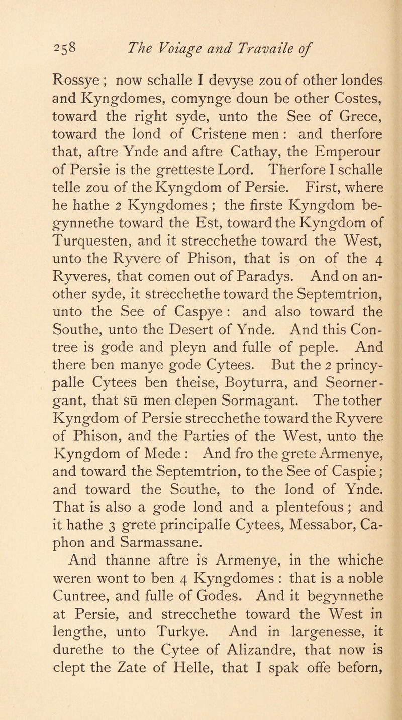 Rossye ; now schalle I devyse zou of other londes and Kyngdomes, comynge doun be other Costes, toward the right syde, unto the See of Grece, toward the lond of Cristene men : and therfore that, aftre Ynde and aftre Cathay, the Emperour of Persie is the gretteste Lord. Therfore I schalle telle zou of the Kyngdom of Persie. First, where he hathe 2 Kyngdomes ; the firste Kyngdom be- gynnethe toward the Est, toward the Kyngdom of Turquesten, and it strecchethe toward the West, unto the Ryvere of Phlson, that is on of the 4 Ryveres, that comen out of Paradys. And on an- other syde, it strecchethe toward the Septemtrlon, unto the See of Caspye : and also toward the Southe, unto the Desert of Ynde. And this Con- tree is gode and pleyn and fulle of peple. And there ben manye gode Cytees. But the 2 princy- palle Cytees ben theise, Boyturra, and Seorner- gant, that su men clepen Sormagant. The tother Kyngdom of Persie strecchethe toward the Ryvere of Phison, and the Parties of the West, unto the Kyngdom of Mede : And fro the grete Armenye, and toward the Septemtrlon, to the See of Caspie; and toward the Southe, to the lond of Ynde. That is also a gode lond and a plentefous; and it hathe 3 grete principalle Cytees, Messabor, Ca- phon and Sarmassane. And thanne aftre is Armenye, in the whiche weren wont to ben 4 Kyngdomes : that is a noble Cuntree, and fulle of Godes. And it begynnethe at Persie, and strecchethe toward the West in lengthe, unto Turkye. And in largenesse, it durethe to the Cytee of Alizandre, that now is dept the Zate of Helle, that I spak offe beforn,