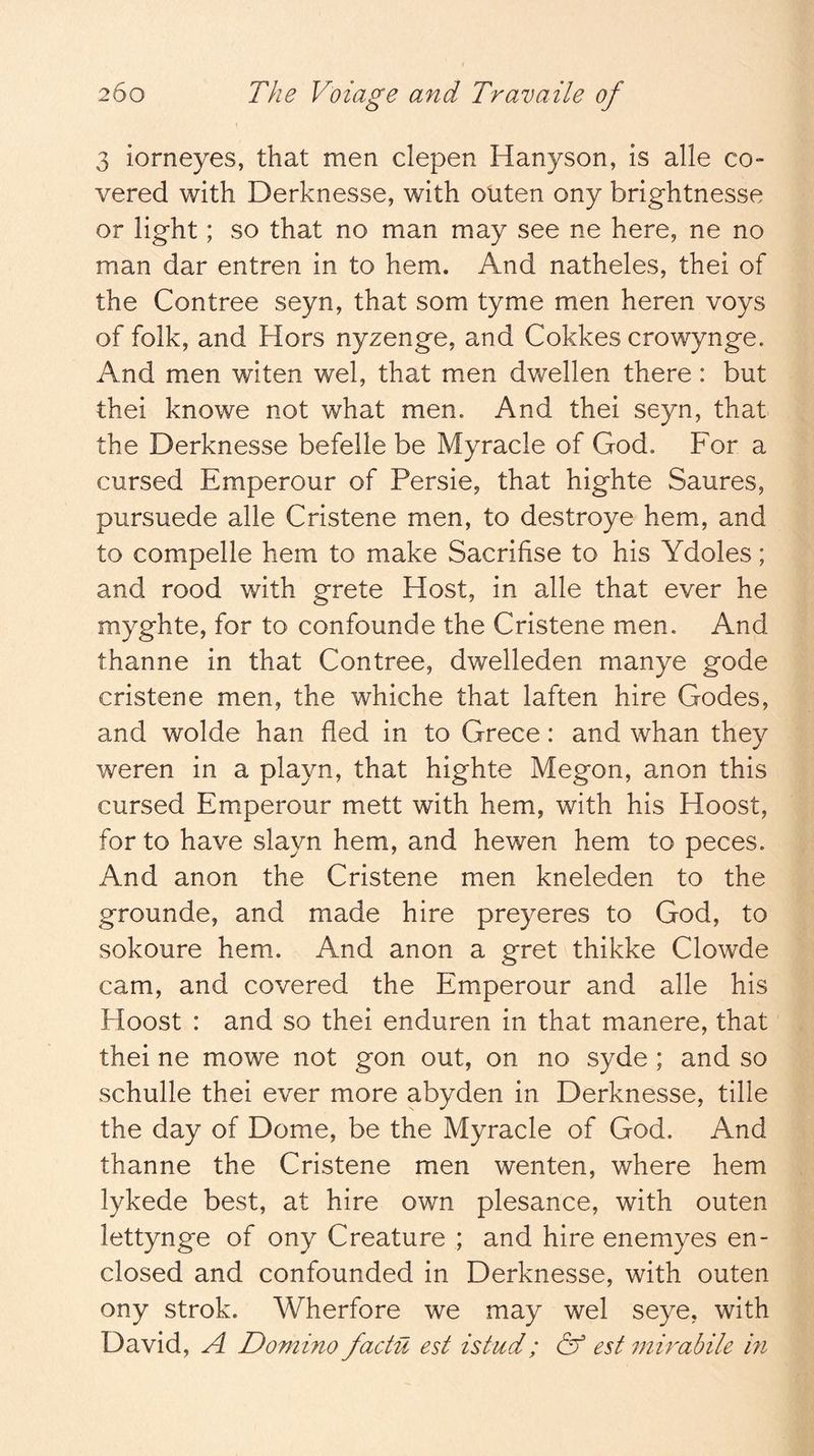 3 iorneyes, that men clepen Hanyson, is alle co- vered with Derknesse, with outen ony brightnesse or light; so that no man may see ne here, ne no man dar entren in to hem. And natheles, thei of the Contree seyn, that som tyme men heren voys of folk, and Hors nyzenge, and Cokkes crowynge. And men witen wel, that men dwellen there: but thei knowe not what men. And thei seyn, that the Derknesse befelle be Myracle of God. For a cursed Emperour of Persie, that highte Saures, pursuede alle Cristene men, to destroye hem, and to compelle hem to make Sacrifise to his Ydoles; and rood with grete Host, in alle that ever he myghte, for to confounde the Cristene men. And thanne in that Contree, dwelleden manye gode cristene men, the whiche that laften hire Godes, and wolde han fled in to Grece: and whan they weren in a playn, that highte Megon, anon this cursed Emperour mett with hem, with his Hoost, for to have slayn hem, and hewen hem to peces. And anon the Cristene men kneleden to the grounde, and made hire preyeres to God, to sokoure hem. And anon a gret thikke Clowde cam, and covered the Emperour and alle his Hoost : and so thei enduren in that manere, that thei ne mowe not gon out, on no syde ; and so schulle thei ever more abyden in Derknesse, tille the day of Dome, be the Myracle of God. And thanne the Cristene men wenten, where hem lykede best, at hire own plesance, with outen lettynge of ony Creature ; and hire enemyes en- closed and confounded in Derknesse, with outen ony Strok. Wherfore we may wel seye, with David, A Dommo factu est istud; & est mirabile in