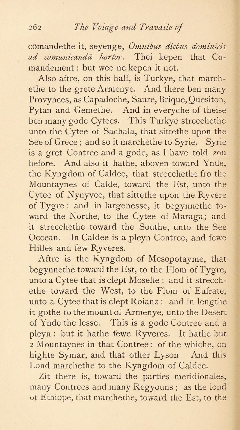 comandethe it, seyenge, Omnibus diebus dominicis ad comunicandu hortor. Thei kepen that Co- mandement: but wee ne kepen it not. Also aftre, on this half, is Turkye, that march- ethe to the grete Armenye. And there ben many Provynces, as Capadoche, Saiire, Brique, Quesiton, Pytan and Gemethe. And in everyche of theise ben many gode Cytees. This Turkye strecchethe unto the Cytee of Sachala, that sittethe upon the See of Grece ; and so it marchethe to Syrie. Syrie is a gret Contree and a gode, as I have told zou before. And also it hathe, aboven toward Ynde, the Kyngdom of Caldee, that strecchethe fro the Mountaynes of Calde, toward the Est, unto the Cytee of Nynyvee, that sittethe upon the Ryvere of Tygre : and in largenesse, it begynnethe to- ward the Northe, to the Cytee of Maraga; and it strecchethe toward the Southe, unto the See Occean. In Caldee is a pleyn Contree, and fewe Hilles and few Ryveres. Aftre is the Kyngdom of Mesopotayme, that begynnethe toward the Est, to the Elom of Tygre, unto a Cytee that is dept Moselle : and it strecch- ethe toward the West, to the Flom of Eufrate, unto a Cytee that is dept Roianz : and in lengthe it gothe to the mount of Armenye, unto the Desert of Ynde the lesse. This is a gode Contree and a pleyn : but it hathe fewe Ryveres. It hathe but 2 Mountaynes in that Contree: of the whiche, on highte Symar, and that other Lyson And this Lond marchethe to the Kyngdom of Caldee. Zit there is, toward the parties meridionales, many Contrees and many Regyouns ; as the lond of Ethiope, that marchethe, toward the Est, to the