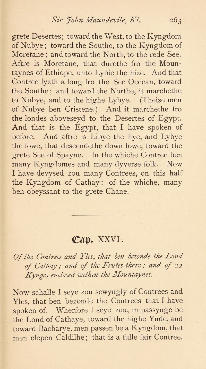 grete Desertes; toward the West, to the Kyngdom of Nubye; toward the Southe, to the Kyngdom of Moretane ; and toward the North, to the rede See. Aftre is Moretane, that durethe fro the Moun- taynes of Ethiope, unto Lybie the hize. And that Contree lyzth a long fro the See Occean, toward the Southe; and toward the Northe, it marchethe to Nubye, and to the highe Lybye. (Theise men of Nubye ben Cristene.) And it marchethe fro the londes aboveseyd to the Desertes of Egypt. And that is the Egypt, that I have spoken of before. And aftre is Libye the hye, and Lybye the lowe, that descendethe down lowe, toward the grete See of Spayne. In the whiche Contree ben many Kyngdomes and many dyverse folk. Now I have devysed zou many Contrees, on this half the Kyngdom of Cathay: of the whiche, many ben obeyssant to the grete Chane. Cap. XXVI. 0/ the Contrees and Yles, that be7i bezonde the Lond of Cathay ; and of the Frutes there; and of 22 Kynges e7iclosed within the Mou7itaynes. Now schalle I seye zou sewyngly of Contrees and Yles, that ben bezonde the Contrees that I have spoken of. Wherfore I seye zou, in passynge be the Lond of Cathaye, toward the highe Ynde, and toward Bacharye, men passen be a Kyngdom, that men clepen Caldilhe; that is a fulle fair Contree.