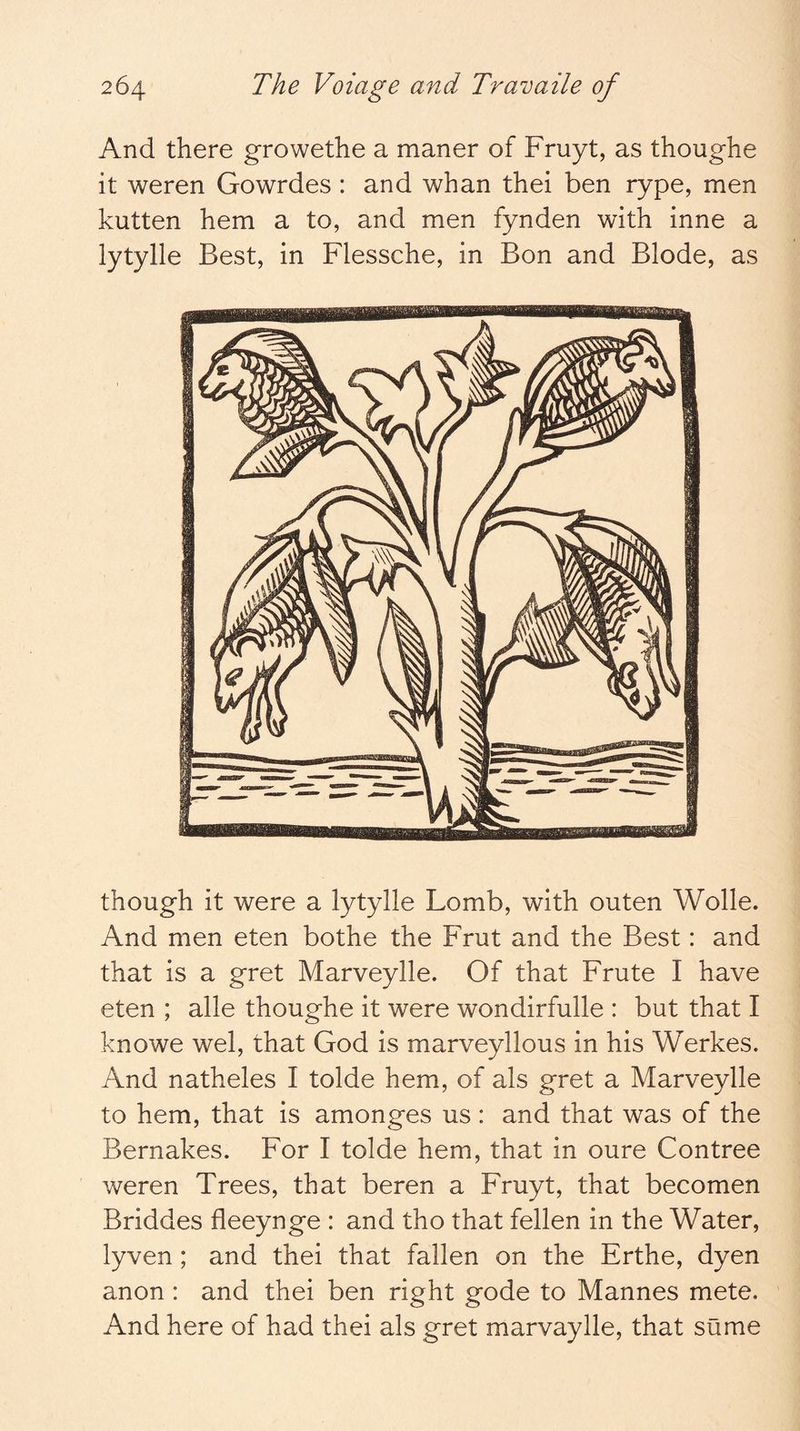 And there growethe a maner of Fruyt, as thoughe it weren Gowrdes : and whan thei ben rype, men kutten hem a to, and men fynden with inne a lytylle Best, in Flessche, in Bon and Blode, as though it were a lytylle Lomb, with outen Wolle. And men eten bothe the Frut and the Best: and that is a gret Marveylle. Of that Frute I have eten ; alle thoughe it were wondirfulle : but that I knowe wel, that God is marveyllous in his Werkes. And natheles I tolde hem, of als gret a Marveylle to hem, that is amonges us : and that was of the Bernakes. For I tolde hem, that in oure Contree weren Trees, that beren a Fruyt, that becomen Briddes fleeynge : and tho that fellen in the Water, lyven; and thei that fallen on the Erthe, dyen anon : and thei ben right gode to Mannes mete. And here of had thei als gret marvaylle, that sume