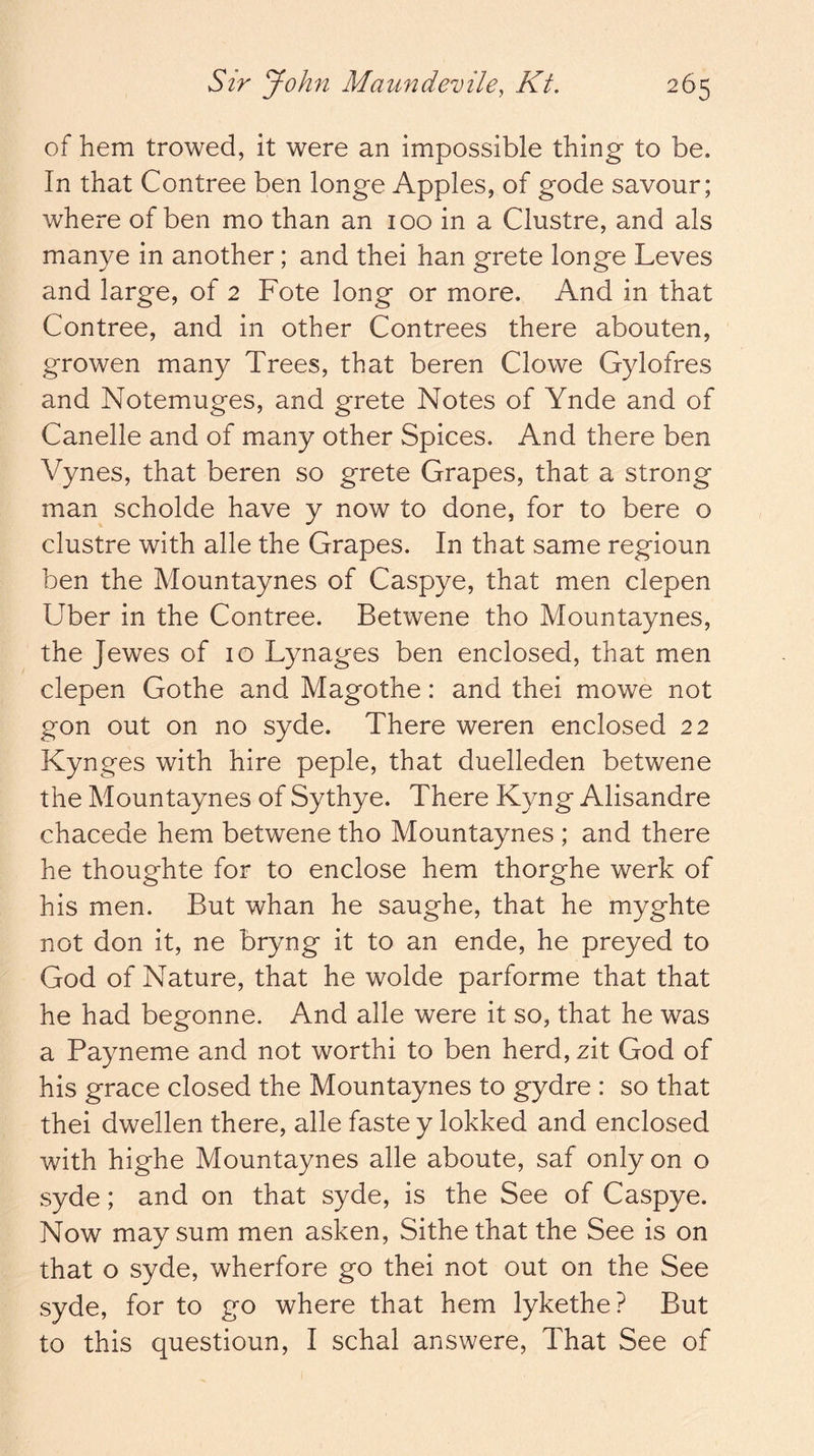 of hem trowed, it were an impossible thing to be. In that Contree ben longe Apples, of gode savour; where of ben mo than an 100 in a Clustre, and als manye in another; and thei han grete longe Leves and large, of 2 Fote long or more. And in that Contree, and in other Contrees there abouten, growen many Trees, that beren Clowe Gylofres and Notemuges, and grete Notes of Ynde and of Canelle and of many other Spices. And there ben Vynes, that beren so grete Grapes, that a strong man scholde have y now to done, for to bere o clustre with alle the Grapes. In that same regioun ben the Mountaynes of Caspye, that men clepen Uber in the Contree. Betwene tho Mountaynes, the Jewes of 10 Lynages ben enclosed, that men clepen Gothe and Magothe: and thei mowe not gon out on no syde. There weren enclosed 22 Kynges with hire peple, that duelleden betwene the Mountaynes of Sythye. There Kyng Alisandre chacede hem betwene tho Mountaynes ; and there he thoughte for to enclose hem thorghe werk of his men. But whan he saughe, that he myghte not don it, ne bryng it to an ende, he preyed to God of Nature, that he wolde parforme that that he had begonne. And alle were it so, that he was a Payneme and not worthi to ben herd, zit God of his grace closed the Mountaynes to gydre : so that thei dwellen there, alle faste y lokked and enclosed with highe Mountaynes alle aboute, saf only on o syde; and on that syde, is the See of Caspye. Now may sum men asken, Sithe that the See is on that o syde, wherfore go thei not out on the See syde, for to go where that hem lykethe? But to this questioun, I schal answere. That See of