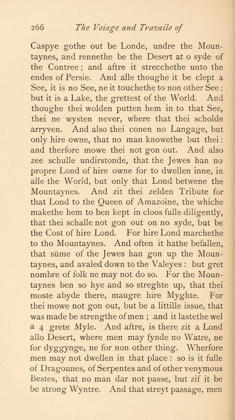 Caspye gothe out be Londe, undre the Moun- taynes, and rennethe be the Desert at o syde of the Contree; and aftre it strecchethe unto the endes of Persie. And alle thoughe it be dept a See, it is no See, ne it touchethe to non other See : but it is a Lake, the grettest of the World. And thoughe thei wolden putten hem in to that See, thei ne wysten never, where that thei scholde arryven. And also thei conen no Langage, but only hire owne, that no man knowethe but thei: and therfore mowe thei not gon out. And also zee schulle undirstonde, that the Jewes han no propre Lond of hire owne for to dwellen inne, in alle the World, but only that Lond betwene the Mountaynes. And zit thei zelden Tribute for that Lond to the Queen of Amazoine, the whiche makethe hem to ben kept in doos fulle diligently, that thei schalle not gon out on no syde, but be the Cost of hire Lond. For hire Lond marchethe to tho Mountaynes. And often it hathe befallen, that same of the Jewes han gon up the Moun- taynes, and avaled down to the Valeyes : but gret nombre of folk ne may not do so. For the Moun- taynes ben so hye and so streghte up, that thei moste abyde there, maugre hire Myghte. For thei mowe not gon out, but be a littille issue, that was made be strengthe of men ; and it lastethe wel a 4 grete Myle. And aftre, is there zit a Lond alio Desert, where men may fynde no Watre, ne for dyggynge, ne for non other thing. Wherfore men may not dwellen in that place : so is it fulle of Dragounes, of Serpentes and of other venymous Bestes, that no man dar not passe, but zif it be be strong Wyntre. And that streyt passage, men