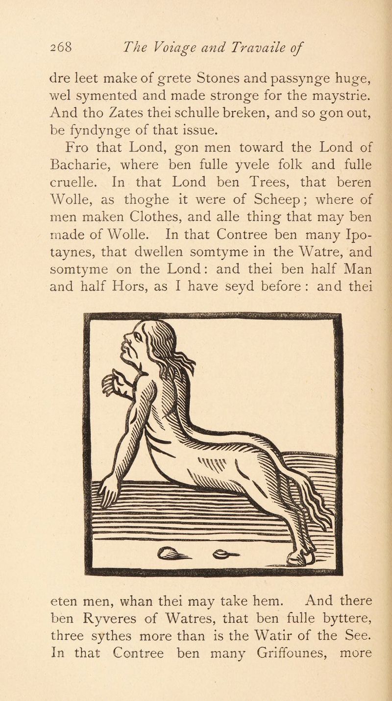 dre leet make of grete Stones and passynge huge, wei symented and made stronge for the maystrie. And tho Zates thei schulle breken, and so gon out, be fyndynge of that issue. Fro that Lond, gon men toward the Lond of Bacharie, where ben fulle yvele folk and fulle cruelle. In that Lond ben Trees, that beren Wolle, as thoghe it were of Scheep; where of men maken Clothes, and alle thing that may ben made of Wolle. In that Contree ben many Ipo- taynes, that dwellen somtyme in the Watre, and somtyme on the Lond: and thei ben half Man and half Hors, as I have seyd before : and thei eten men, whan thei may take hem. And there ben Ryveres of Watres, that ben fulle byttere, three sythes more than is the Watir of the See. In that Contree ben many Griffounes, more