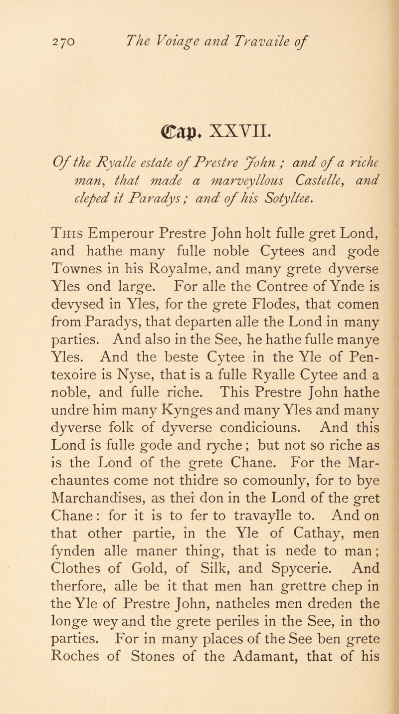 Cap. XXVII. Of the Ryalle estate of Prestre John ; and of a riche man^ that made a marveyllous Castelle^ and cleped it Paradys ; and of his Sotyltee. This Emperour Prestre John holt fulle gret Lond, and hathe many fulle noble Cytees and gode Townes in his Royalme, and many grete dyverse Yles ond large. For alle the Contree of Ynde is devysed in Yles, for the grete Flodes, that comen from Paradys, that departen alle the Lond in many parties. And also in the See, he hathe fulle manye Yles. And the beste Cytee in the Yle of Pen- texoire is Nyse, that is a fulle Ryalle Cytee and a noble, and fulle riche. This Prestre John hathe undre him many Kynges and many Yles and many dyverse folk of dyverse condiciouns. And this Lond is fulle gode and ryche; but not so riche as is the Lond of the grete Chane. For the Mar- chauntes come not thidre so comounly, for to bye Marchandises, as thei don in the Lond of the gret Chane: for it is to fer to travaylle to. And on that other partie, in the Yle of Cathay, men fynden alle maner thing, that is nede to man; Clothes of Gold, of Silk, and Spycerie. And therfore, alle be it that men han grettre chep in the Yle of Prestre John, natheles men dreden the longe wey and the grete periles in the See, in tho parties. For in many places of the See ben grete Roches of Stones of the Adamant, that of his