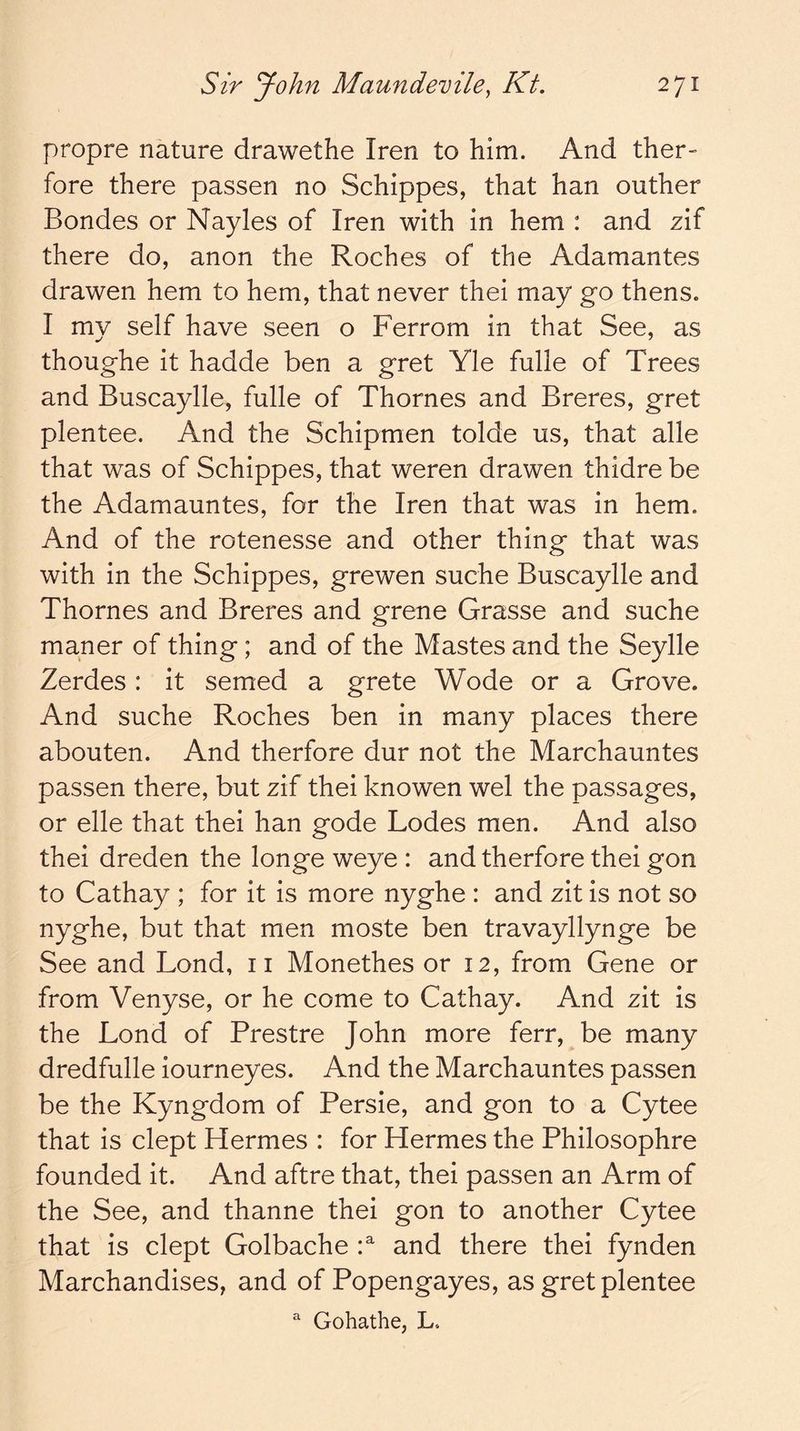 propre nature drawethe Iren to him. And ther- fore there passen no Schippes, that han outher Bondes or Nayles of Iren with in hem : and z\i there do, anon the Roches of the Adamantes drawen hem to hem, that never thei may go thens. I my self have seen o Ferrom in that See, as thoug-he it hadde ben a gret Yle fulle of Trees and Buscaylle, fulle of Thornes and Breres, gret plentee. And the Schipmen tolde us, that alle that was of Schippes, that weren drawen thidre be the Adamauntes, for the Iren that was in hem. And of the rotenesse and other thing that was with in the Schippes, grewen suche Buscaylle and Thornes and Breres and grene Grasse and suche maner of thing; and of the Mastes and the Seylle Zerdes: it semed a grete Wode or a Grove. And suche Roches ben in many places there abouten. And therfore dur not the Marchauntes passen there, but zif thei knowen wel the passages, or elle that thei han gode Lodes men. And also thei dreden the longe weye : and therfore thei gon to Cathay ; for it is more nyghe : and zit is not so nyghe, but that men moste ben travayllynge be See and Lond, ii Monethes or 12, from Gene or from Venyse, or he come to Cathay. And zit is the Lond of Prestre John more ferr, be many dredfulle iourneyes. And the Marchauntes passen be the Kyngdom of Persie, and gon to a Cytee that is dept Hermes : for Hermes the Philosophre founded it. And aftre that, thei passen an Arm of the See, and thanne thei gon to another Cytee that is dept Golbache P and there thei fynden Marchandises, and of Popengayes, as gret plentee  Gohathe, L.