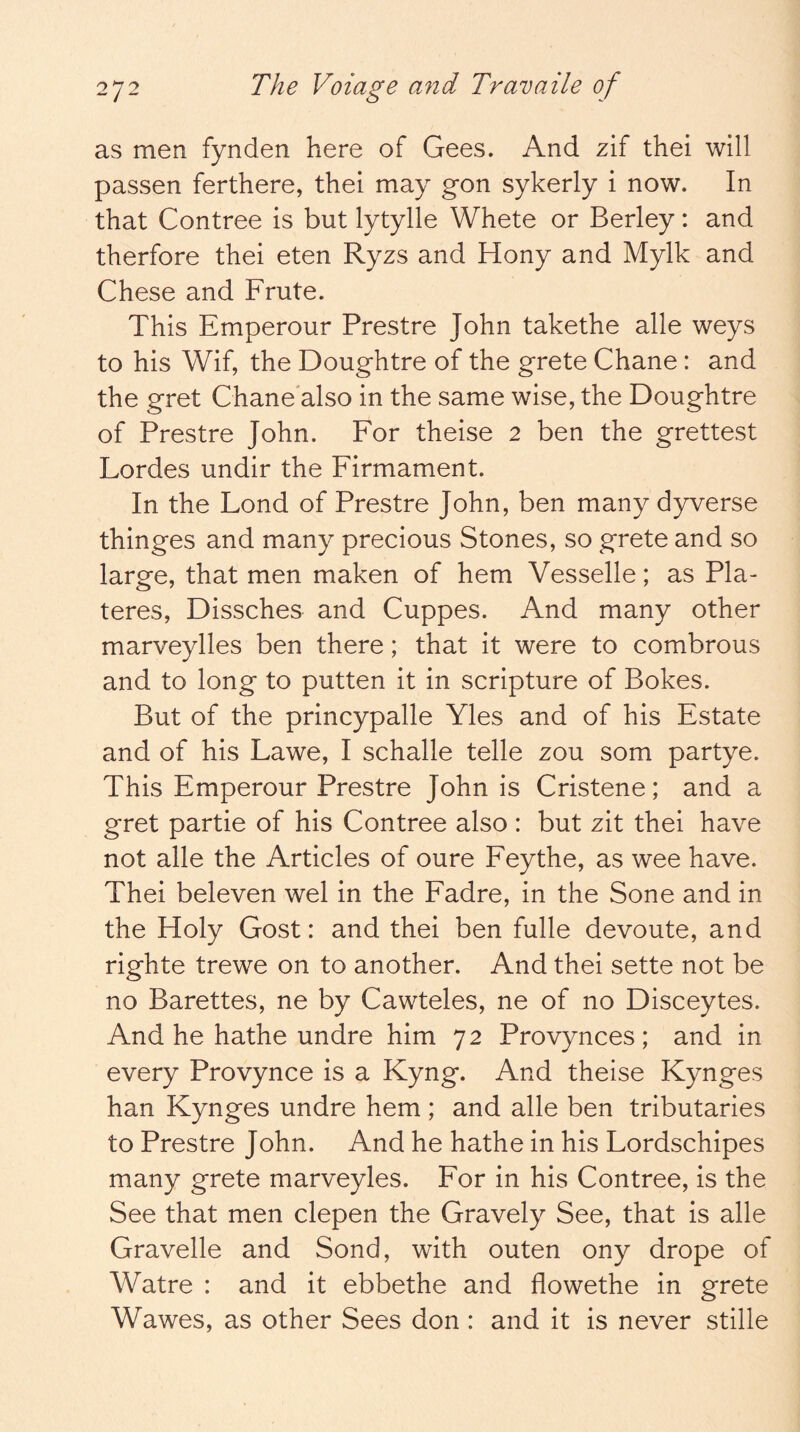 as men fynden here of Gees. And zif thei will passen ferthere, thei may gon sykerly i now. In that Contree is but lytylle Whete or Berley: and therfore thei eten Ryzs and Hony and Mylk and Chese and Frute. This Emperour Prestre John takethe alle weys to his Wif, the Doughtre of the grete Chane: and the gret Chane'also in the same wise, the Doughtre of Prestre John. For theise 2 ben the grettest Lordes undir the Firmament. In the Lond of Prestre John, ben many dyverse thinges and many precious Stones, so grete and so large, that men maken of hem Vesselle; as Pla- teres, Dissches and Cuppes. And many other marveylles ben there; that it were to combrous and to long to putten it in scripture of Bokes. But of the princypalle Yles and of his Estate and of his Lawe, I schalle telle zou som partye. This Emperour Prestre John is Cristene; and a gret partie of his Contree also : but zit thei have not alle the Articles of oure Fey the, as wee have. Thei beleven wel in the Fadre, in the Sone and in the Holy Gost: and thei ben fulle devoute, and righte trewe on to another. And thei sette not be no Barettes, ne by Cawteles, ne of no Disceytes. And he hathe undre him 72 Provynces; and in every Provynce is a Kyng. And theise Kynges han Kynges undre hem ; and alle ben tributaries to Prestre John. And he hathe in his Lordschipes many grete marveyles. For in his Contree, is the See that men clepen the Gravely See, that is alle Gravelle and Sond, with outen ony drope of Watre : and it ebbethe and flowethe in grete Wawes, as other Sees don : and it is never stille