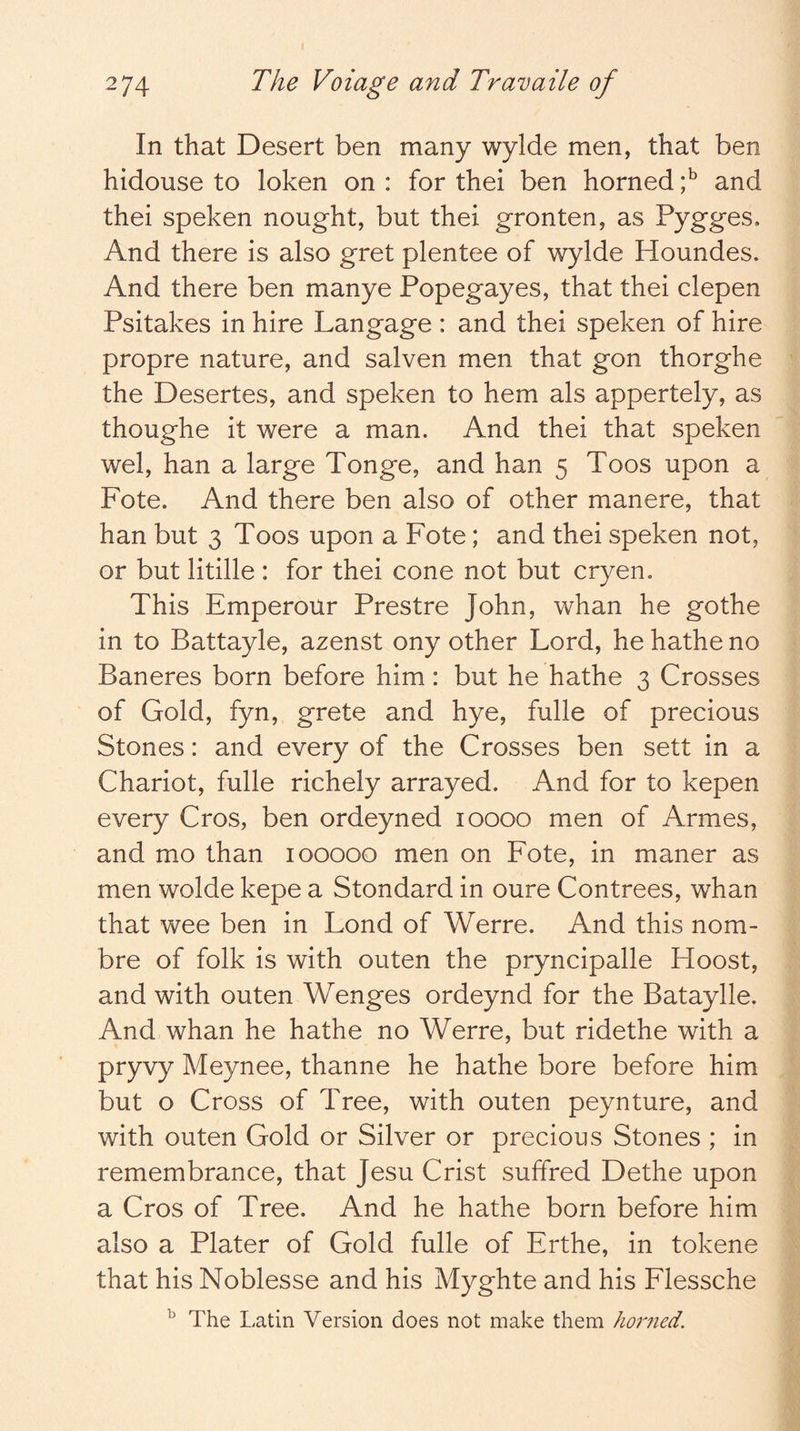 In that Desert ben many wylde men, that ben hidouse to loken on : for thei ben horned and thei speken nought, but thei gronten, as Pygges. And there is also gret plentee of wylde Houndes. And there ben manye Popegayes, that thei clepen Psitakes in hire Langage : and thei speken of hire propre nature, and salven men that gon thorghe the Desertes, and speken to hem als appertely, as thoughe it were a man. And thei that speken wel, han a large Tonge, and han 5 Toos upon a Fote. And there ben also of other manere, that han but 3 Toos upon a Fote; and thei speken not, or but litille : for thei cone not but cryen. This Emperour Prestre John, whan he go the in to Battayle, azenst ony other Lord, he hathe no Baneres born before him: but he hathe 3 Crosses of Gold, fyn, grete and hye, fulle of precious Stones: and every of the Crosses ben sett in a Chariot, fulle richely arrayed. And for to kepen every Cros, ben ordeyned 10000 men of Armes, and mo than 100000 men on Fote, in maner as men wolde kepe a Stondard in oure Contrees, whan that wee ben in Lond of Werre. And this nom- bre of folk is with outen the pryncipalle Hoost, and with outen Wenges ordeynd for the Bataylle. And whan he hathe no Werre, but ridethe with a pryvy Meynee, thanne he hathe bore before him but o Cross of Tree, with outen peynture, and with outen Gold or Silver or precious Stones ; in remembrance, that Jesu Crist suffred Dethe upon a Cros of Tree. And he hathe born before him also a Plater of Gold fulle of Erthe, in tokene that his Noblesse and his Myghte and his Flessche ^ The Latin Version does not make them hor7ied.