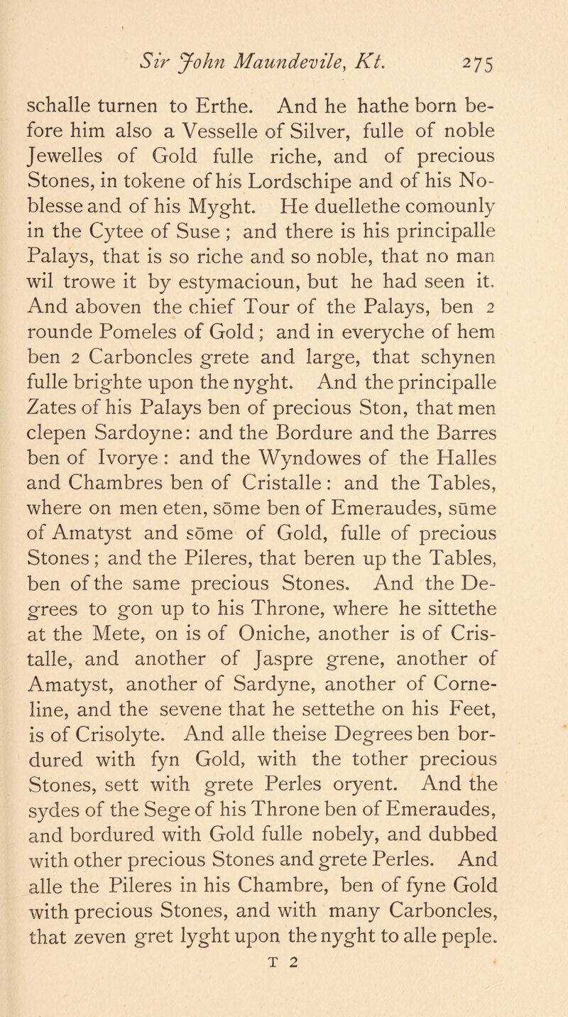 schalle turnen to Erthe. And he hathe born be- fore him also a Vesselle of Silver, fulle of noble Jewelles of Gold fulle riche, and of precious Stones, in tokene of his Lordschipe and of his No- blesse and of his Myght. He duellethe comounly in the Cytee of Suse ; and there is his principalle Palays, that is so riche and so noble, that no man wil trowe it by estymacioun, but he had seen it. And aboven the chief Tour of the Palays, ben 2 rounde Pomeles of Gold; and in everyche of hem ben 2 Carboncles grete and large, that schynen fulle brighte upon the nyght. And the principalle Zatesof his Palays ben of precious Ston, that men clepen Sardoyne: and the Bordure and the Barres ben of Ivorye : and the Wyndowes of the Halles and Chambres ben of Cristalle: and the Tables, where on men eten, some ben of Emeraudes, sume of Amatyst and some of Gold, fulle of precious Stones ; and the Pileres, that beren up the Tables, ben of the same precious Stones. And the De- grees to gon up to his Throne, where he sittethe at the Mete, on is of Oniche, another is of Cris- talle, and another of Jaspre grene, another of Amatyst, another of Sardyne, another of Corne- line, and the sevene that he settethe on his Feet, is of Crisolyte. And alle theise Degrees ben bor- dured with fyn Gold, with the tother precious Stones, sett with grete Perles oryent. And the sydes of the Sege of his Throne ben of Emeraudes, and bordured with Gold fulle nobely, and dubbed with other precious Stones and grete Perles. And alle the Pileres in his Chambre, ben of fyne Gold with precious Stones, and with many Carboncles, that zeven gret lyght upon the nyght to alle peple. T 2