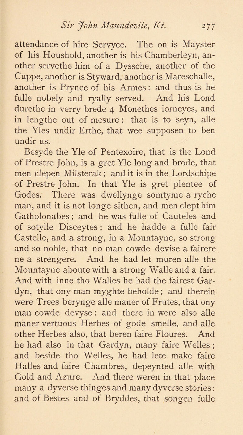 attendance of hire Servyce. The on is Mayster of his Houshold, another is his Chamberleyn, an- other servethe him of a Dyssche, another of the Cuppe, another is Styward, another is Mareschalle, another is Prynce of his Armes: and thus is he fulle nobely and r}^ally served. And his Lond durethe in verry brede 4 Monethes iorneyes, and in lengthe out of mesure: that is to seyn, alle the Yles undir Erthe, that wee supposen to ben undir us. Besyde the Yle of Pentexoire, that is the Lond of Prestre John, is a gret Yle long and brode, that men clepen Milsterak; and it is in the Lordschipe of Prestre John. In that Yle is gret plentee of Godes. There was dwellynge somtyme a ryche man, and it is not longe sithen, and men dept him Gatholonabes; and he was fulle of Cauteles and of sotylle Disceytes : and he hadde a fulle fair Castelle, and a strong, in a Mountayne, so strong and so noble, that no man cowde devise a fairere ne a strengere. And he had let muren alle the Mountayne aboute with a strong Walle and a fair. And with inne tho Walles he had the fairest Gar- dyn, that ony man myghte beholde; and therein were Trees berynge alle maner of Frutes, that ony man cowde devyse: and there in were also alle maner vertuous Herbes of gode smelle, and alle other Herbes also, that beren faire Floures. And he had also in that Gardyn, many faire Welles ; and beside tho Welles, he had lete make faire Halles and faire Chambres, depeynted alle with Gold and Azure. And there weren in that place many a dyverse thinges and many dyverse stories: and of Bestes and of Bryddes, that songen fulle