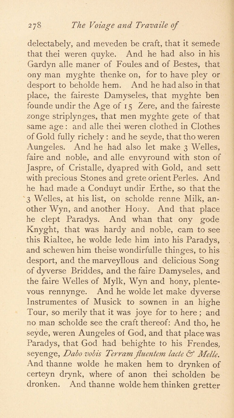 delectabely, and meveden be craft, that it semede that thei weren quyke. And he had also in his Gardyn alle maner of Foules and of Bestes, that ony man myghte thenke on, for to have pley or desport to beholde hem. And he had also in that place, the faireste Damyseles, that myghte ben foande undir the Age of 15 Zere, and the faireste zonge striplynges, that men myghte gete of that same age: and alle thei weren clothed in Clothes of Gold fully richely : and he seyde, that tho weren Aungeles. And he had also let make 3 Welles, faire and noble, and alle envyround with ston of Jaspre, of Cristalle, dyapred with Gold, and sett with precious Stones and grete orient Perles. And he had made a Conduyt undir Erthe, so that the '3 Welles, at his list, on scholde renne Milk, an- other Wyn, and another Hony. And that place he dept Paradys. And whan that ony gode Knyght, that was hardy and noble, cam to see this Rialtee, he wolde lede him into his Paradys, and schewen him theise wondirfulle thinges, to his desport, and the marveyllous and delicious Song of dyverse Briddes, and the faire Damyseles, and the faire Welles of Mylk, Wyn and hony, plente- vous rennynge. And he wolde let make dyverse Instrumentes of Musick to sownen in an highe Tour, so merily that it was joye for to here; and no man scholde see the craft thereof: And tho, he seyde, weren Aungeles of God, and that place was Paradys, that God had behighte to his Frendes, seyenge, Dabo vobis Terrain fluentem lade & Melle. And thanne wolde he maken hem to drynken of certeyn drynk, where of anon thei scholden be dronken. And thanne wolde hem thinken gretter