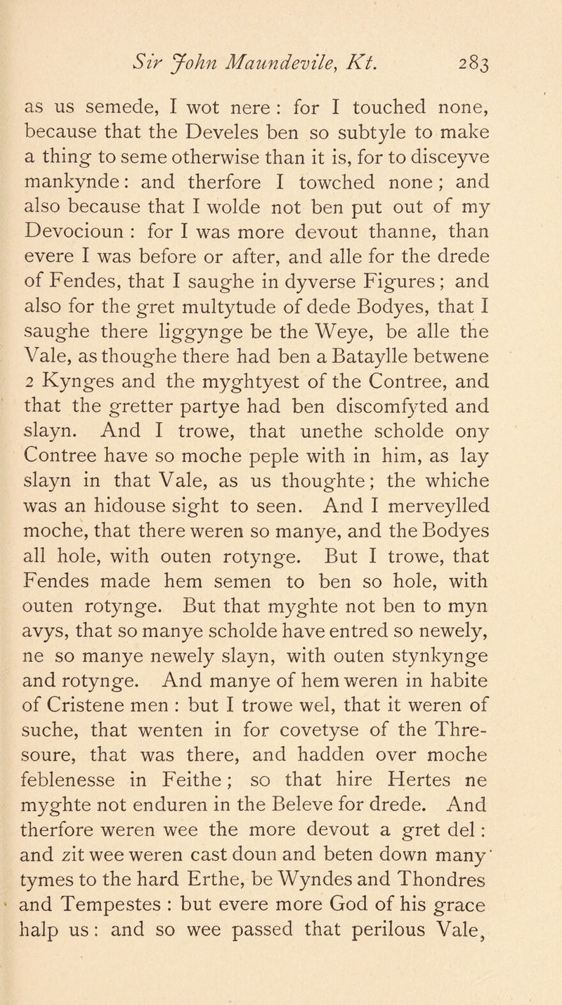 as us semede, I wot nere : for I touched none, because that the Develes ben so subtyle to make a thing to seme otherwise than it is, for to disceyve mankynde: and therfore I towched none; and also because that I wolde not ben put out of my Devocioun : for I was more devout thanne, than evere I was before or after, and alle for the drede of Fendes, that I saughe in dyverse Figures ; and also for the gret multytude of dede Bodyes, that I saughe there liggynge be the Weye, be alle the Vale, asthoughe there had ben aBataylle betwene 2 Kynges and the myghtyest of the Contree, and that the gretter partye had ben discomfyted and slayn. And I trowe, that unethe scholde ony Contree have so moche peple with in him, as lay slayn in that Vale, as us thoughte; the whiche was an hidouse sight to seen. And I merveylled moche, that there weren so manye, and the Bodyes all hole, with outen rotynge. But I trowe, that Fendes made hem semen to ben so hole, with outen rotynge. But that myghte not ben to myn avys, that so manye scholde have entred so newely, ne so manye newely slayn, with outen stynkynge and rotynge. And manye of hem weren in habite of Cristene men : but I trowe wel, that it weren of suche, that wenten in for covetyse of the Thre- soure, that was there, and hadden over moche feblenesse in Feithe; so that hire Hertes ne myghte not enduren in the Beleve for drede. And therfore weren wee the more devout a gret del: and zit wee weren cast doun and beten down many' tymes to the hard Erthe, be Wyndes and Thondres and Tempestes : but evere more God of his grace halp us: and so wee passed that perilous Vale,