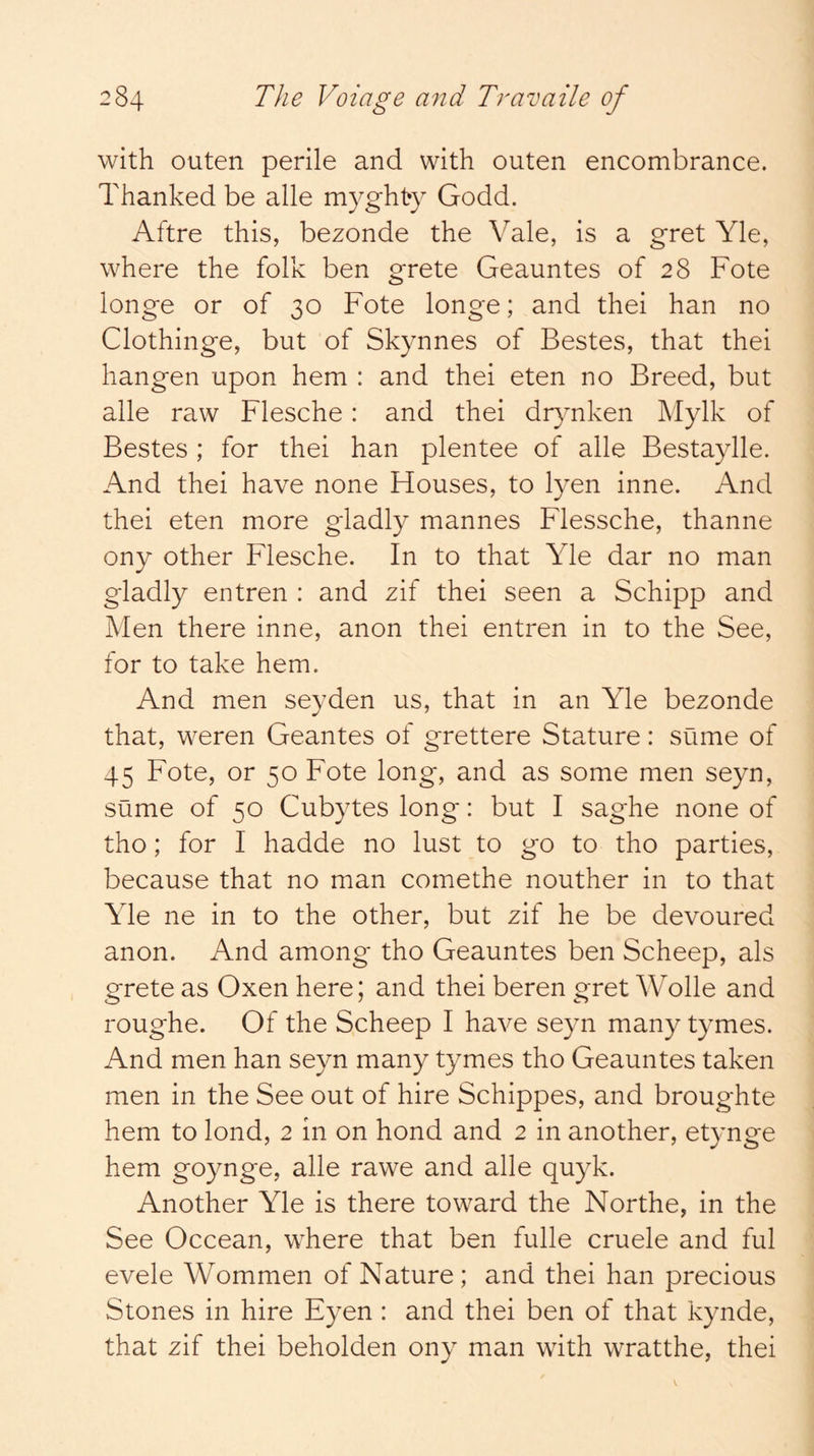 with outen perile and with outen encombrance. Thanked be alle myghty Godd. Aftre this, bezonde the Vale, is a gret Yle, where the folk ben grete Geauntes of 28 Fote longe or of 30 Fote longe; and thei han no Clothinge, but of Skynnes of Bestes, that thei hangen upon hem : and thei eten no Breed, but alle raw Flesche: and thei dr3mken Mylk of Bestes; for thei han plentee of alle Bestaylle. And thei have none Houses, to lyen inne. And thei eten more gladly mannes Flessche, thanne ony other Flesche. In to that Yle dar no man gladly entren : and zif thei seen a Schipp and Men there inne, anon thei entren in to the See, for to take hem. And men seyden us, that in an Yle bezonde that, weren Geantes of grettere Stature: sume of 45 Fote, or 50 Fote long, and as some men seyn, sume of 50 Cubytes long: but I saghe none of tho; for I hadde no lust to go to tho parties, because that no man comethe nouther in to that Yle ne in to the other, but zif he be devoured anon. And among tho Geauntes ben Scheep, als grete as Oxen here; and thei beren gret Wolle and roughe. Of the Scheep I have seyn many tymes. And men han seyn many tymes tho Geauntes taken men in the See out of hire Schippes, and broughte hem to lond, 2 in on hond and 2 in another, etynge hem goynge, alle rawe and alle quyk. Another Yle is there toward the Northe, in the See Occean, where that ben fulle cruele and ful evele Wommen of Nature ; and thei han precious Stones in hire Eyen : and thei ben of that kynde, that zif thei beholden ony man whth wratthe, thei