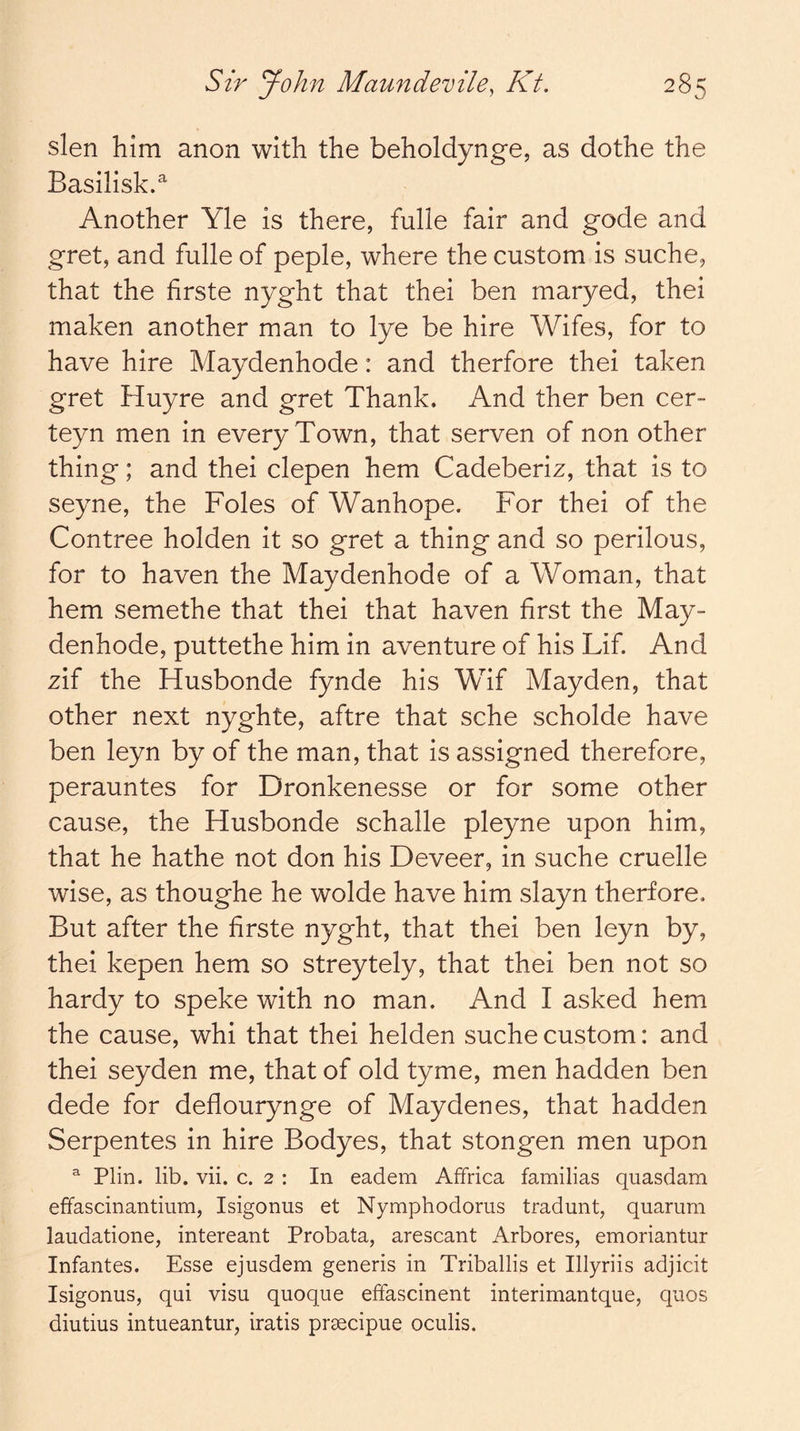 slen him anon with the beholdynge, as dothe the Basilisk.^ Another Yle is there, fulle fair and gode and gret, and fulle of peple, where the custom is suche, that the firste nyght that thei ben maryed, thei maken another man to lye be hire Wifes, for to have hire Maydenhode: and therfore thei taken gret Huyre and gret Thank. And ther ben cer- teyn men in every Town, that serven of non other thing; and thei clepen hem Cadeberiz, that is to seyne, the Foies of Wanhope. For thei of the Contree holden it so gret a thing and so perilous, for to haven the Maydenhode of a Woman, that hem semethe that thei that haven first the May- denhode, puttethe him in aventure of his Lif. And zif the Husbonde fynde his Wif Mayden, that other next nyghte, aftre that sche scholde have ben leyn by of the man, that is assigned therefore, perauntes for Dronkenesse or for some other cause, the Husbonde schalle pleyne upon him, that he hathe not don his Deveer, in suche cruelle wise, as thoughe he wolde have him slayn therfore. But after the hrste nyght, that thei ben leyn by, thei kepen hem so streytely, that thei ben not so hardy to speke with no man. And I asked hem the cause, whi that thei helden suche custom: and thei seyden me, that of old tyme, men hadden ben dede for deflourynge of Maydenes, that hadden Serpentes in hire Bodyes, that stongen men upon ^ Plin. lib. vii. c. 2 : In eadem Affrica familias quasdam effascinantium, Isigonus et Nymphodoms tradunt, quarum laudatione, intereant Probata, arescant Arbores, emoriantur Infantes. Esse ejusdem generis in Triballis et Illyriis adjicit Isigonus, qui visu quoque effascinent interimantque, quos diutius intueantur, iratis prsecipue oculis.