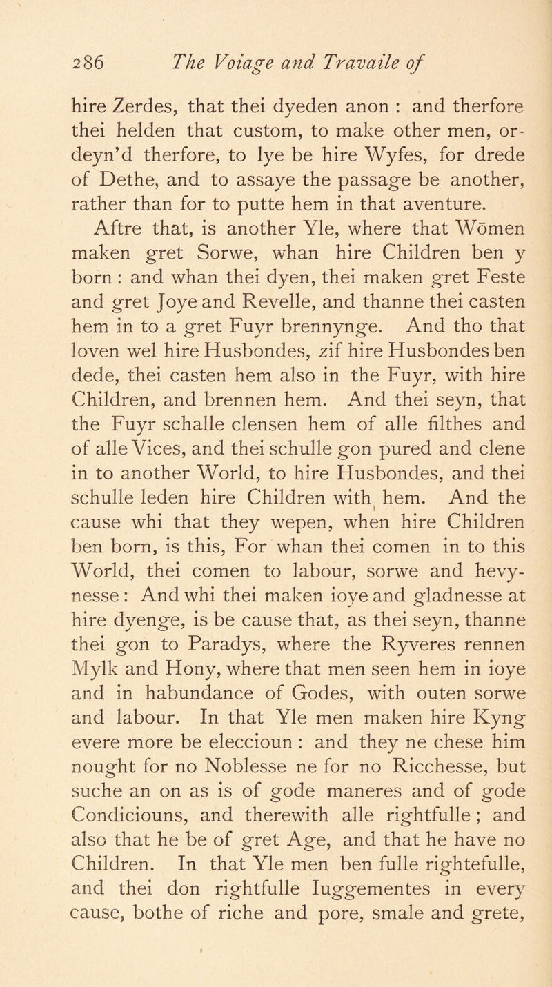 hire Zerdes, that thei dyeden anon : and therfore thei helden that custom, to make other men, or- deyn’d therfore, to lye be hire Wyfes, for drede of Dethe, and to assaye the passage be another, rather than for to putte hem in that aventure. Aftre that, is another Yle, where that Women maken gret Sorwe, whan hire Children ben y born : and whan thei dyen, thei maken gret Feste and gret Joye and Revelle, and thanne thei casten hem in to a gret Fuyr brennynge. And tho that loven wel hire Husbondes, zif hire Husbondes ben dede, thei casten hem also in the Fuyr, with hire Children, and brennen hem. And thei seyn, that the Fuyr schalle clensen hem of alle filthes and of alle Vices, and thei schulle gon pured and dene in to another World, to hire Husbondes, and thei schulle leden hire Children with hem. And the I cause whi that they wepen, when hire Children ben born, is this. For whan thei comen in to this World, thei comen to labour, sorwe and hevy- nesse : And whi thei maken ioye and gladnesse at hire dyenge, is be cause that, as thei seyn, thanne thei gon to Paradys, where the Ryveres rennen Mylk and Hony, where that men seen hem in ioye and in habundance of Godes, with outen sorwe and labour. In that Yle men maken hire Kyng evere more be eleccioun : and they ne chese him nought for no Noblesse ne for no Ricchesse, but suche an on as is of gode maneres and of gode Condiciouns, and therewith alle rightfulle; and also that he be of gret Age, and that he have no Children. In that Yle men ben fulle rightefulle, and thei don rightfulle luggementes in every cause, bothe of riche and pore, smale and grete.