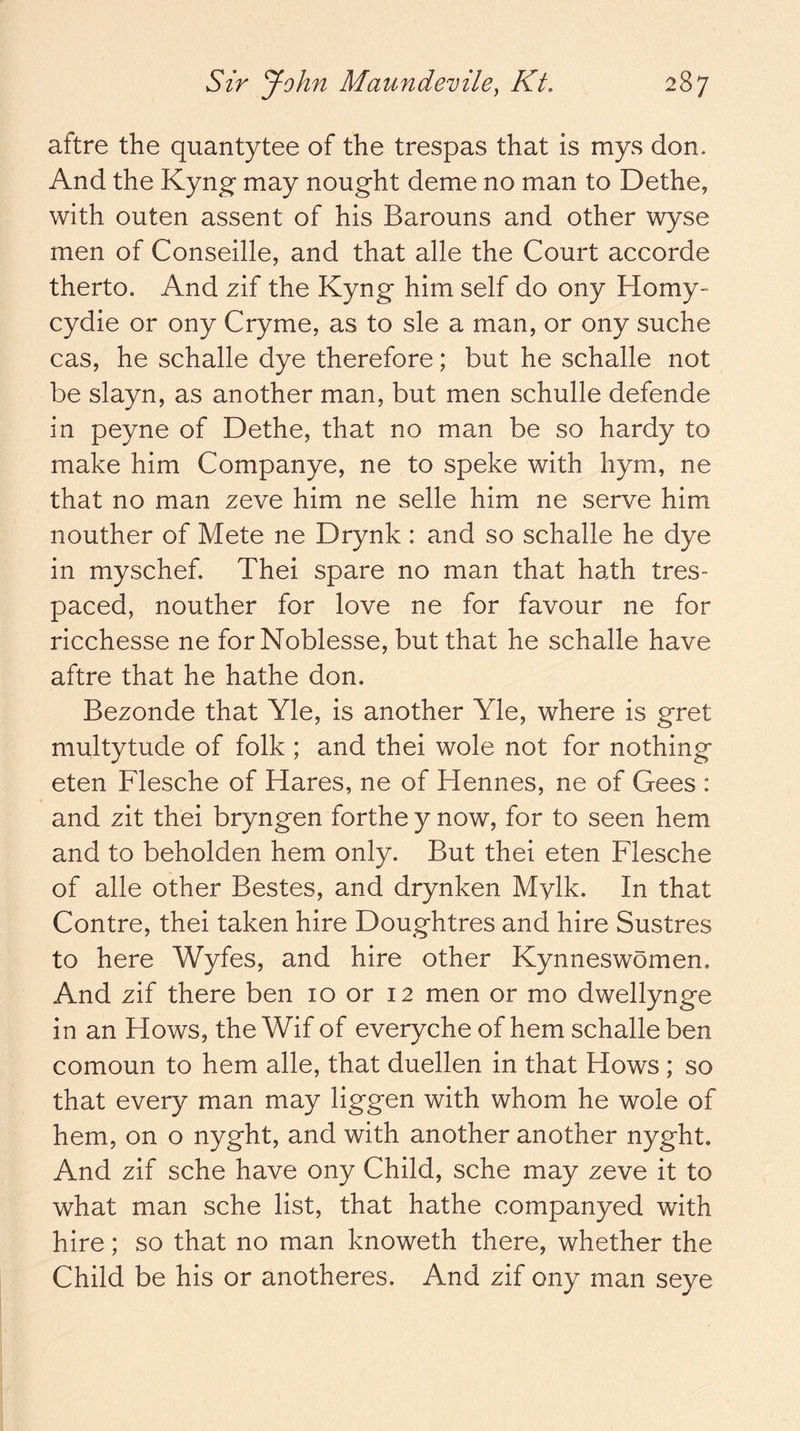 aftre the quantytee of the trespas that is mys don. And the Kyng- may nought deme no man to Dethe, with outen assent of his Barouns and other wyse men of Conseille, and that alle the Court accorde therto. And zif the Kyng him self do ony Homy- cydie or ony Cryme, as to sle a man, or ony suche cas, he schalle dye therefore; but he schalle not be slayn, as another man, but men schulle defende in peyne of Dethe, that no man be so hardy to make him Companye, ne to speke with hym, ne that no man zeve him ne selle him ne serve him nouther of Mete ne Drynk : and so schalle he dye in myschef, Thei spare no man that hath tres- paced, nouther for love ne for favour ne for ricchesse ne for Noblesse, but that he schalle have aftre that he hathe don. Bezonde that Yle, is another Yle, where is gret multytude of folk ; and thei wole not for nothing eten Flesche of Hares, ne of Hennes, ne of Gees : and zit thei bryngen forthe y now, for to seen hem and to beholden hem only. But thei eten Flesche of alle other Bestes, and drynken Mvlk. In that Centre, thei taken hire Doughtres and hire Sustres to here Wyfes, and hire other Kynneswomen. And zif there ben 10 or 12 men or mo dwellynge in an Hows, the Wif of everyche of hem schalle ben comoun to hem alle, that duellen in that Hows ; so that every man may liggen with whom he wole of hem, on o nyght, and with another another nyght. And zif sche have ony Child, sche may zeve it to what man sche list, that hathe companyed with hire; so that no man knoweth there, whether the Child be his or anotheres. And zif ony man seye