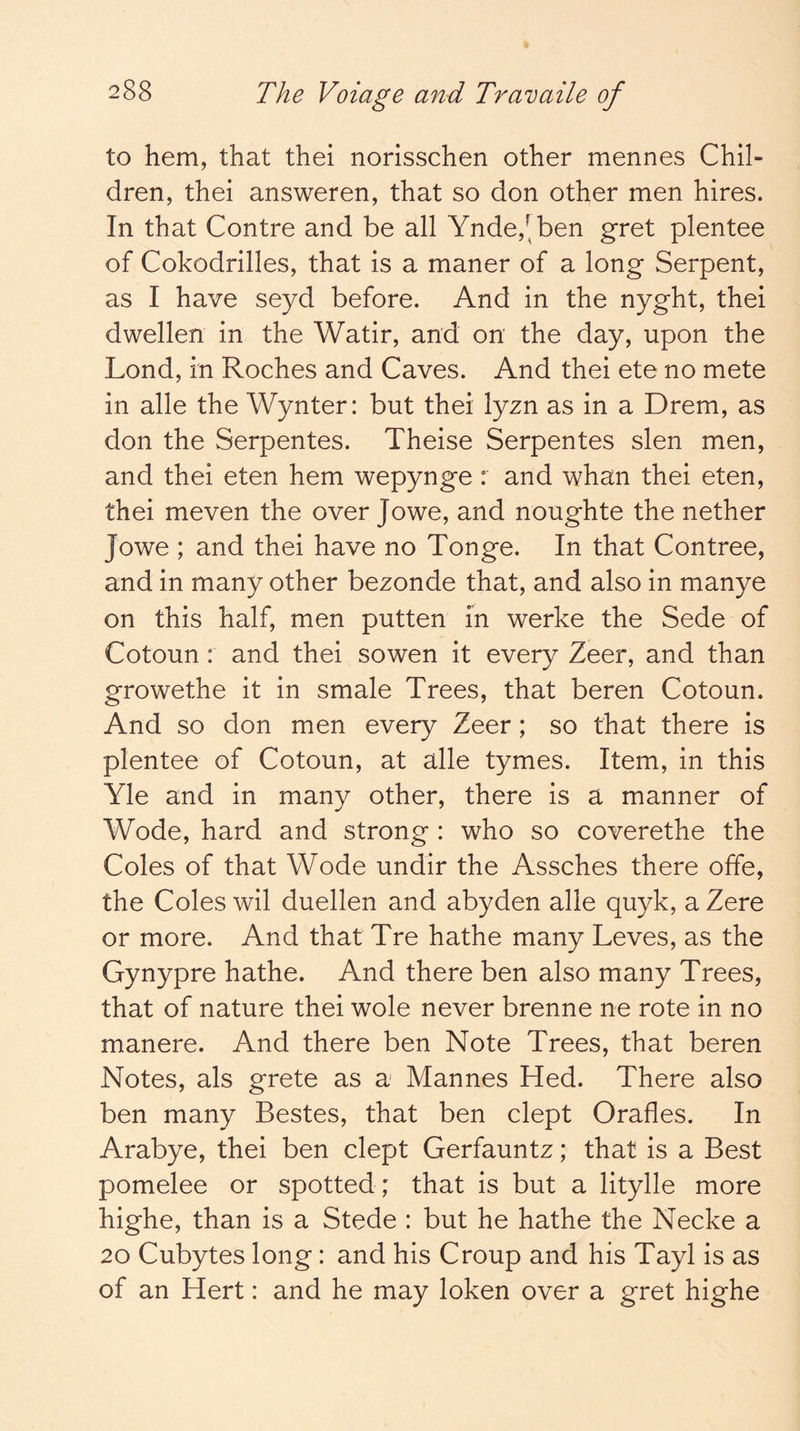 to hem, that thei norisschen other mennes Chil- dren, thei answeren, that so don other men hires. In that Centre and be all Ynde,'^ben gret plentee of Cokodrilles, that is a maner of a long Serpent, as I have seyd before. And in the nyght, thei dwellen in the Watir, and on the day, upon the Lend, in Roches and Caves. And thei ete no mete in alle the Wynter: but thei lyzn as in a Drem, as don the Serpentes. Theise Serpentes slen men, and thei eten hem wepynge : and whan thei eten, thei meven the over Jo we, and noughte the nether Jowe ; and thei have no Tonge. In that Contree, and in many other bezonde that, and also in manye on this half, men putten in werke the Sede of Cotoun : and thei sowen it every Zeer, and than growethe it in smale Trees, that beren Cotoun. And so don men every Zeer; so that there is plentee of Cotoun, at alle tymes. Item, in this Yle and in many other, there is a manner of Wode, hard and strong : who so coverethe the Coles of that Wode undir the Assches there offe, the Coles wil duellen and abyden alle quyk, a Zere or more. And that Tre hathe many Leves, as the Gynypre hathe. And there ben also many Trees, that of nature thei wole never brenne ne rote in no manere. And there ben Note Trees, that beren Notes, als grete as a Mannes Hed. There also ben many Bestes, that ben clept Orafles. In Arabye, thei ben clept Gerfauntz; that is a Best pomelee or spotted ; that is but a litylle more highe, than is a Stede : but he hathe the Necke a 20 Cubytes long: and his Croup and his Tayl is as of an Hert: and he may loken over a gret highe