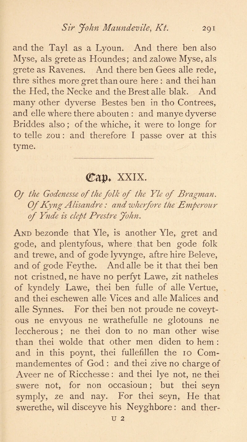 and the Tayl as a Lyoun. And there ben also Myse, als greteas Houndes; andzalowe Myse, als grete as Ravenes. And there ben Gees alle rede, thre sithes more gret than oure here : and thei han the Hed, the Necke and the Brest alle blak. And many other dyverse Bestes ben in tho Contrees, and elle where there abouten : and manye dyverse Briddes also; of the whiche, it were to longe for to telle zou: and therefore I passe over at this tyme. XXIX. Oj the Godenesse of the folk of the Yle of Bragman. Of Kyng Alisandre: and wherfore the Emperour of Ynde is clept Prestre Johii. And bezonde that Yle, is another Yle, gret and gode, and plentyfous, where that ben gode folk and trewe, and of gode lyvynge, aftre hire Beleve, and of gode Fey the. And alle be it that thei ben not cristned, ne have no perfyt Lawe, zit natheles of kyndely Lawe, thei ben fulle of alle Vertue, and thei eschewen alle Vices and alle Malices and alle Synnes. For thei ben not proude ne coveyt- ous ne envyous ne wrathefulle ne glotouns ne leccherous ; ne thei don to no man other wise than thei wolde that other men diden to hem : and in this poynt, thei fullefillen the 10 Com- mandementes of God : and thei zive no charge of Aveer ne of Ricchesse: and thei lye not, ne thei swere not, for non occasioun; but thei seyn symply, ze and nay. For thei seyn. He that swerethe, wil disceyve his Neyghbore: and ther- u 2