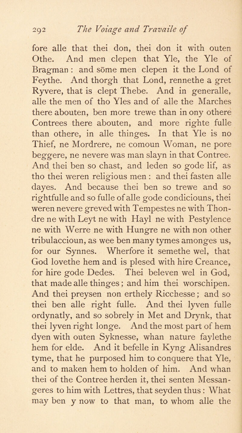 fore alle that thei don, thei don it with outen Othe. And men clepen that Yle, the Yle of Bragman : and some men clepen it the Lond of Feythe. And thorgh that Lond, rennethe a gret Ryvere, that is dept Thebe. And in generalle, alle the men of tho Yles and of alle the Marches there abouten, ben more trewe than in ony othere Contrees there abouten, and more righte fulle than othere, in alle thinges. In that Yle is no Thief, ne Mordrere, ne comoun Woman, ne pore beggere, ne nevere was man slayn in that Contree. And thei ben so chast, and leden so gode lif, as tho thei weren religious men : and thei fasten alle dayes. And because thei ben so trewe and so rightfulle and so fulle of alle gode condiciouns, thei weren nevere greved with Tempestes ne with Thon- dre ne with Leyt ne with Hayl ne with Pestylence ne with Werre ne with Hungre ne with non other tribulaccioun, as wee ben many tymes amonges us, for our Synnes. Wherfore it semethe wel, that God lovethe hem and is plesed with hire Creance, for hire gode Dedes. Thei beleven wel in God, that made alle thinges; and him thei worschipen. And thei preysen non erthely Ricchesse; and so thei ben alle right fulle. And thei lyven fulle ordynatly, and so sobrely in Met and Drynk, that thei lyven right longe. And the most part of hem dyen with outen Syknesse, whan nature faylethe hem for elde. And it befelle in Kyng Alisandres tyme, that he purposed him to conquere that Yle, and to maken hem to holden of him. And whan thei of the Contree herden it, thei senten Messan- geres to him with Lettres, that seyden thus : What may ben y now to that man, to whom alle the